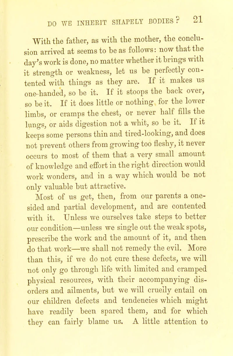 With the father, as with the mother, the conclu- sion arrived at seems to be as follows: now that the day's work is done, no matter whether it brings with it strength or weakness, let us be perfectly con- tented with things as they are. If it makes us one-handed, so be it. If it stoops the back over, so belt. If it does little or nothing for the lower limbs, or cramps the chest, or never half fills the lungs, or aids digestion not a whit, so be it. If it keeps some persons thin and tired-looking, and does not prevent others from growing too fleshy, it never occurs to most of them that a very small amount of knowledge and effort in the right direction would work wonders, and in a way which would be not only valuable but attractive. Most of us get, then, from our parents a one- sided and partial development, and are contented with it. Unless we ourselves take steps to better our condition—unless we single out the weak spots, prescribe the work and the amount of it, and then do that work—we shall not remedy the evil. More than this, if we do not cure these defects, we will not only go through life with limited and cramped physical resources, with their accompanying dis- orders and ailments, but we will cruelly entail on our children defects and tendencies which might have readily been spared them, and for which they can fairly blame us. A little attention to