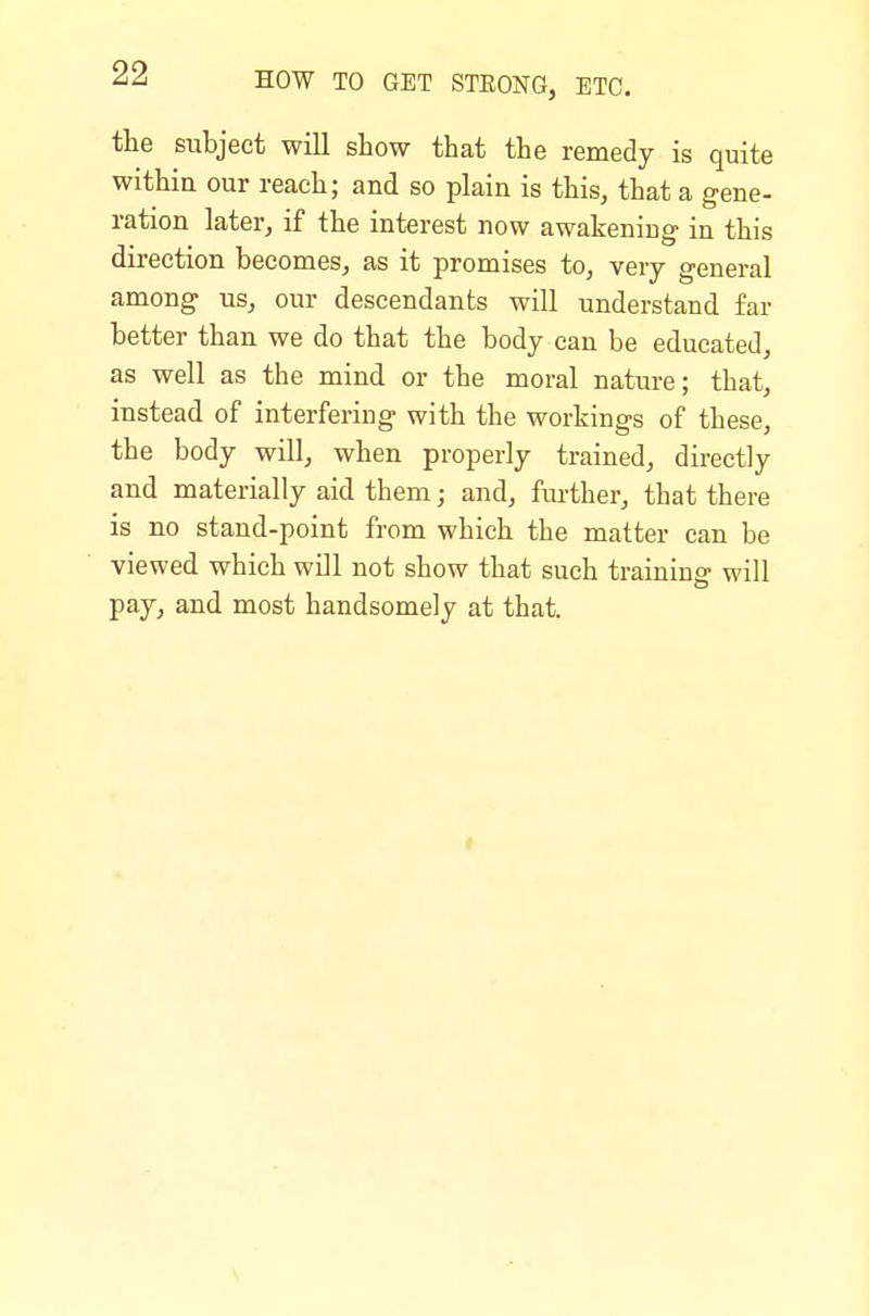 the subject will show that the remedy is quite within our reach; and so plain is this, that a gene- ration later, if the interest now awakening in this direction becomes, as it promises to, very general among us, our descendants will understand far better than we do that the body can be educated, as well as the mind or the moral nature; that, instead of interfering with the workings of these, the body will, when properly trained, directly and materially aid them; and, fui-ther, that there is no stand-point from which the matter can be viewed which will not show that such training will pay, and most handsomely at that.