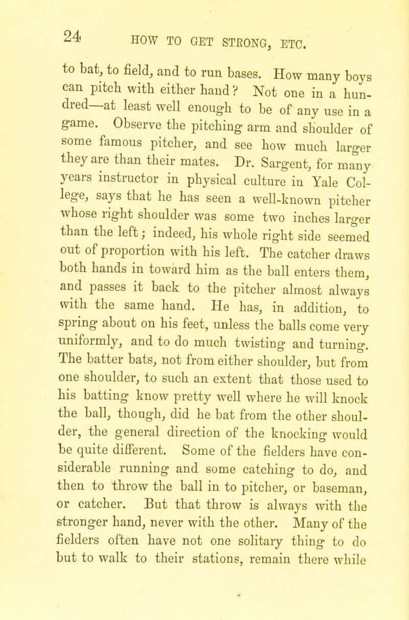 to bat, to field, and to run bases. How many boys can pitcb with either hand? Not one in a hun- dred—at least well enough to be of any use in a game. Observe the pitching arm and shoulder of some famous pitcher, and see how much larger they are than their mates. Dr. Sargent, for many years instructor in physical culture in Yale Col- lege, says that he has seen a well-known pitcher whose right shoulder was some two inches larger than the left; indeed, his whole right side seemed out of proportion with his left. The catcher draws both hands in toward him as the ball enters them, and passes it back to the pitcher almost always with the same hand. He has, in addition, to spring about on his feet, unless the balls come very uniformly, and to do much twisting and turning. The batter bats, not from either shoulder, but from one shoulder, to such an extent that those used to his batting know pretty well where he will knock the ball, though, did he bat from the other shoul- der, the general direction of the knocking would be quite different. Some of the fielders have con- siderable running and some catching to do, and then to throw the ball in to pitcher, or baseman, or catcher. But that throw is always with the stronger hand, never with the other. Many of the fielders often have not one solitary thing to do but to walk to their stations, remain there while