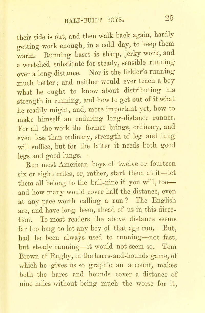 their side is out, and then walk back again, hardly getting work enough, in a cold day, to keep them warm. Running bases is sharp, jerky work, and a wretched substitute for steady, sensible running over a long distance. Nor is the fielder's running much better; and neither would ever teach a boy what he ought to know about distributing his strength in running, and how to get out of it what he readily might, and, more important yet, how to make himself an enduring long-distance runner, for all the work the former brings, ordinary, and even less than ordinary, strength of leg and lung will suffice, but for the latter it needs both good legs and good lungs. Run most American boys of twelve or fourteen six or eight miles, or, rather, start them at it—let them all belong to the ball-nine if you will, too— and how many would cover half the distance, even at any pace worth calling a run ? The English are, and have long been, ahead of us in this direc- tion. To most readers the above distance seems far too long to let any boy of that age run. But, had he been always used to running—not fast, but steady running—it would not seem so, Tom Brown of Rugby, in the hares-and-hounds game, of which he gives us so graphic an account, makes both the hares and hounds cover a distance of nine miles without being much the worse for it,