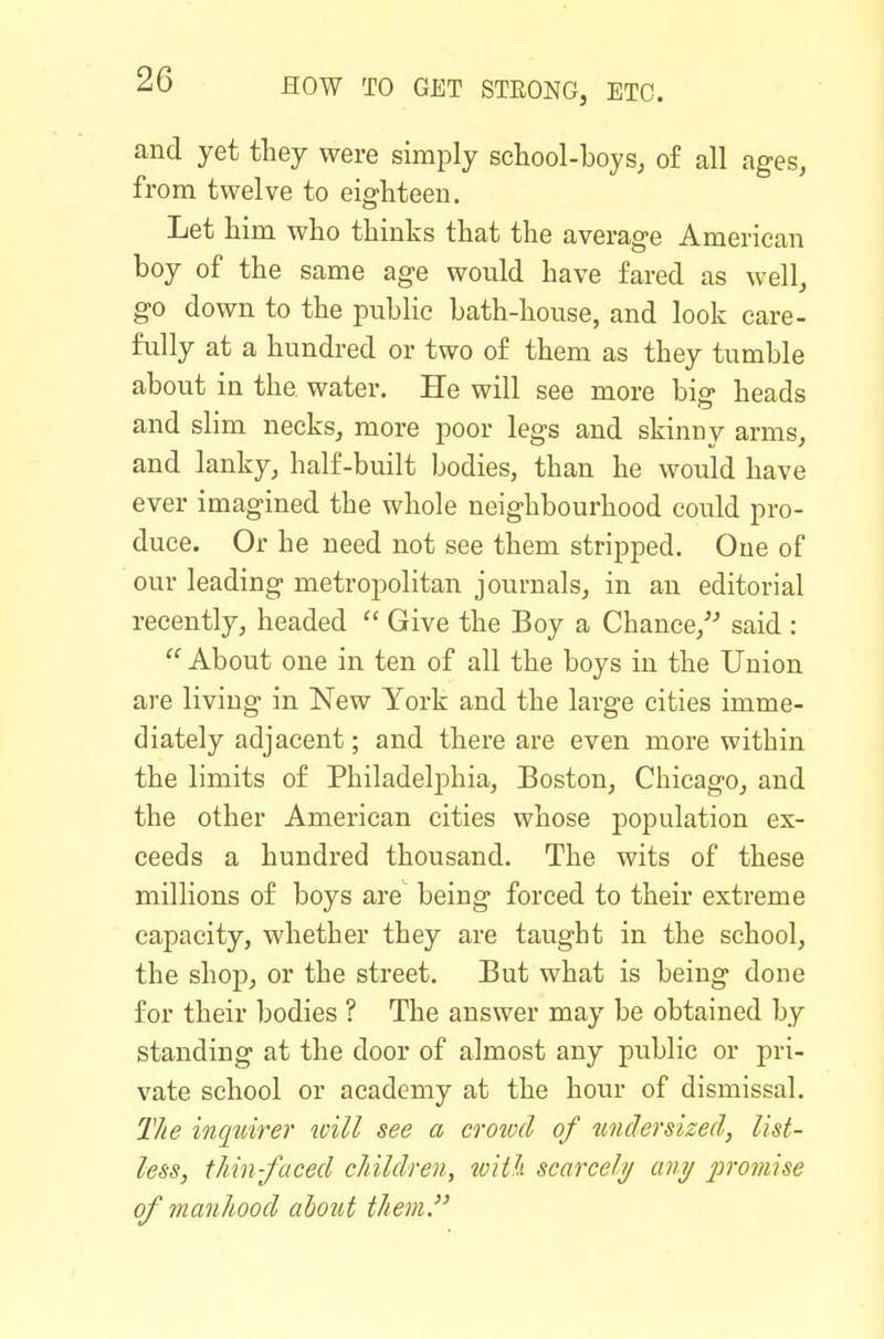 and yet they were simply school-boys^ of all ages, from twelve to eighteen. Let him who thinks that the average American boy of the same age would have fared as well, go down to the pubHe bath-house, and look care- fully at a hundred or two of them as they tumble about in the water. He will see more big heads and slim necks, more poor legs and skinny arms, and lanky, half-built bodies, than he would have ever imagined the whole neighbourhood could pro- duce. Or he need not see them stripped. One of our leading metropolitan journals, in an editorial recently, headed  Give the Boy a Chance,^^ said :  About one in ten of all the boys in the Union are living in New York and the large cities imme- diately adjacent; and there are even more within the limits of Philadelphia, Boston, Chicago, and the other American cities whose population ex- ceeds a hundred thousand. The wits of these millions of boys are being forced to their extreme capacity, whether they are taught in the school, the shop, or the street. But what is being done for their bodies ? The answer may be obtained by standing at the door of almost any public or pri- vate school or academy at the hour of dismissal. The inquire}' will see a crowd of undersized, list- less, thin-faced children, tviili scarcely any promise of manhood about them.