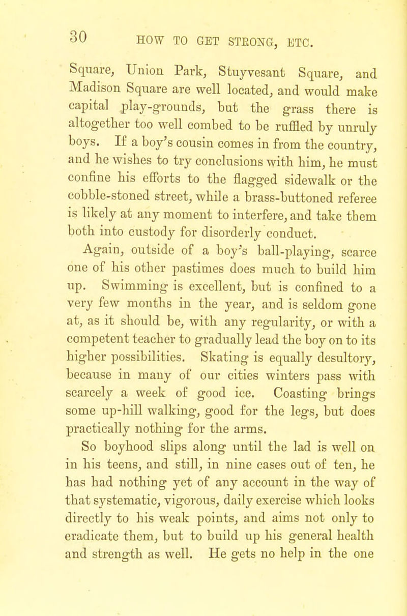 Square, Union Park, Stuyvesant Square, and Madison Square are well located, and would make capital play-grounds, but the grass there is altogether too well combed to be ruffled by unruly boys. If a boy's cousin comes in from the country, and he wishes to try conclusions with him, he must confine his efforts to the flagged sidewalk or the cobble-stoned street, while a brass-buttoned referee is likely at any moment to interfere, and take them both into custody for disorderly conduct. Again, outside of a boy's ball-playing, scarce one of his other pastimes does much to build him up. S wimming is excellent, but is confined to a very few months in the year, and is seldom gone at, as it should be, with any regularity, or with a competent teacher to gradually lead the boy on to its higher possibilities. Skating is equally desultory, because in many of our cities winters pass with scarcely a week of good ice. Coasting brings some up-hill walking, good for the legs, but does practically nothing for the arms. So boyhood slips along until the lad is well on in his teens, and stiU, in nine cases out of ten, he has had nothing yet of any account in the way of that systematic, vigorous, daily exercise which looks directly to his weak points, and aims not only to eradicate them, but to build up his general health and strength as well. He gets no help in the one