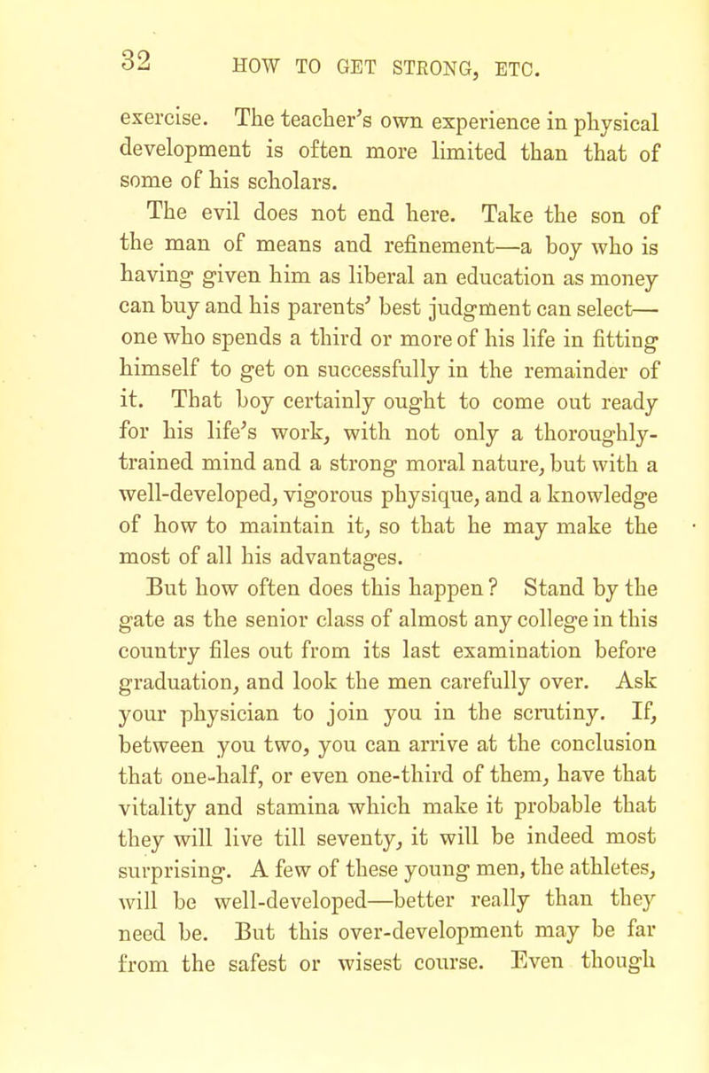 exercise. The teacter's own experience in physical development is often more limited than that of some of his scholars. The evil does not end here. Take the son of the man of means and refinement—a boy who is having- given him as liberal an education as money can buy and his parents^ best judgment can select— one who spends a third or more of his life in fitting himself to get on successfully in the remainder of it. That boy certainly ought to come out ready for his life's work, with not only a thoroughly- trained mind and a strong moral nature, but with a well-developed, vigorous physique, and a knowledge of how to maintain it, so that he may make the most of all his advantages. But how often does this happen ? Stand by the gate as the senior class of almost any college in this country files out from its last examination before graduation, and look the men carefully over. Ask your physician to join you in the scrutiny. If, between you two, you can arrive at the conclusion that one-half, or even one-third of them, have that vitality and stamina which make it probable that they will live till seventy, it will be indeed most surprising. A few of these young men, the athletes, will be well-developed—better really than they need be. But this over-development may be far from the safest or wisest course. Even though