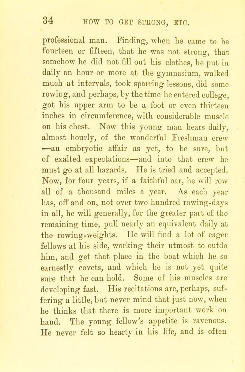 professional man. Finding, when he came to be fourteen or fifteen, that he was not strong, that somehow he did not fill out his clothes, he put in daily an hour or more at the gymnasium, walked much at intervals, took sparring lessons, did some rowing, and perhaps, by the time he entered college, got his upper arm to be a foot or even thirteen inches in circumference, with considerable muscle on his chest. Now this young man hears daily, almost hourly, of the wonderful Freshman crew —an embryotic affair as yet, to be sure, but of exalted expectations—and into that crew he must go at all hazards. He is tried and accepted. Now, for four years, if a faithful oar, he will row all of a thousand miles a year. As each year has, off and on, not over two hundred rowing-days in all, he will generally, for the greater part of the remaining time, pull nearly an equivalent daily at the rowing-weights. He will find a lot of eager fellows at his side, working their utmost to outdo him, and get that place in the boat which he so earnestly covets, and which he is not yet quite sure that he can hold. Some of his muscles are developing fast. His recitations are, perhaps, suf- fering a little, but never mind that just now, when he thinks that there is more important work on hand. The young fellow^s appetite is ravenous. He never felt so hearty in his life, and is often