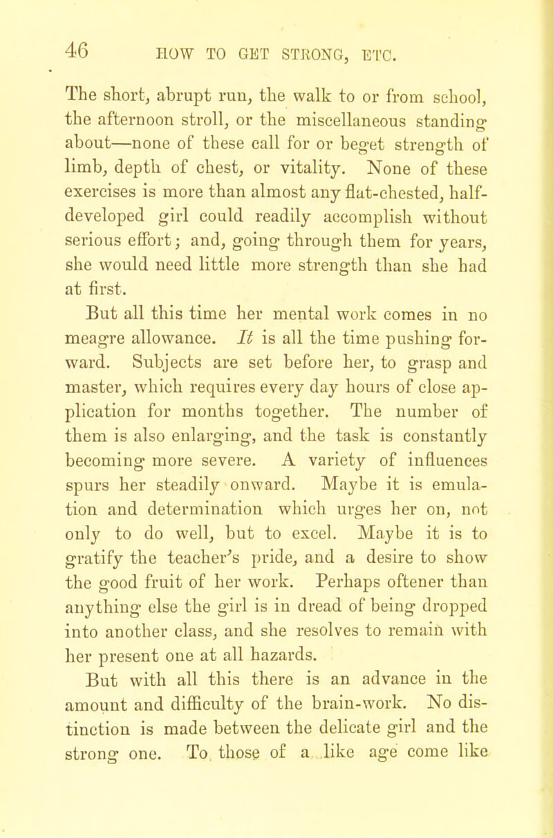 The shortj abrupt run, the walk to or from school, the afternoon stroll, or the miscellaneous standino- about—none of these call for or beffet strength of limb, depth of chest, or vitality. None of these exercises is more than almost any flat-chested, half- developed girl could readily accomplish without serious effort; and, going- through them for years, she would need little more strength than she had at first. But all this time her mental work comes in no meagre allowance. It is all the time pushing for- ward. Subjects are set before her, to grasp and master, which requires every day hours of close ap- plication for months together. The number of them is also enlarging, and the task is constantly becoming moi'e severe. A variety of influences spurs her steadily onward. Maybe it is emula- tion and determination which urges her on, not only to do well, but to excel. Maybe it is to gratify the teacher's pride, and a desire to show the good fruit of her work. Perhaps oftener than anything else the girl is in dread of being dropped into another class, and she resolves to remain with her present one at all hazards. But with all this there is an advance in the amount and difiiculty of the brain-work. No dis- tinction is made between the delicate girl and the strong one. To, those of a like age come like