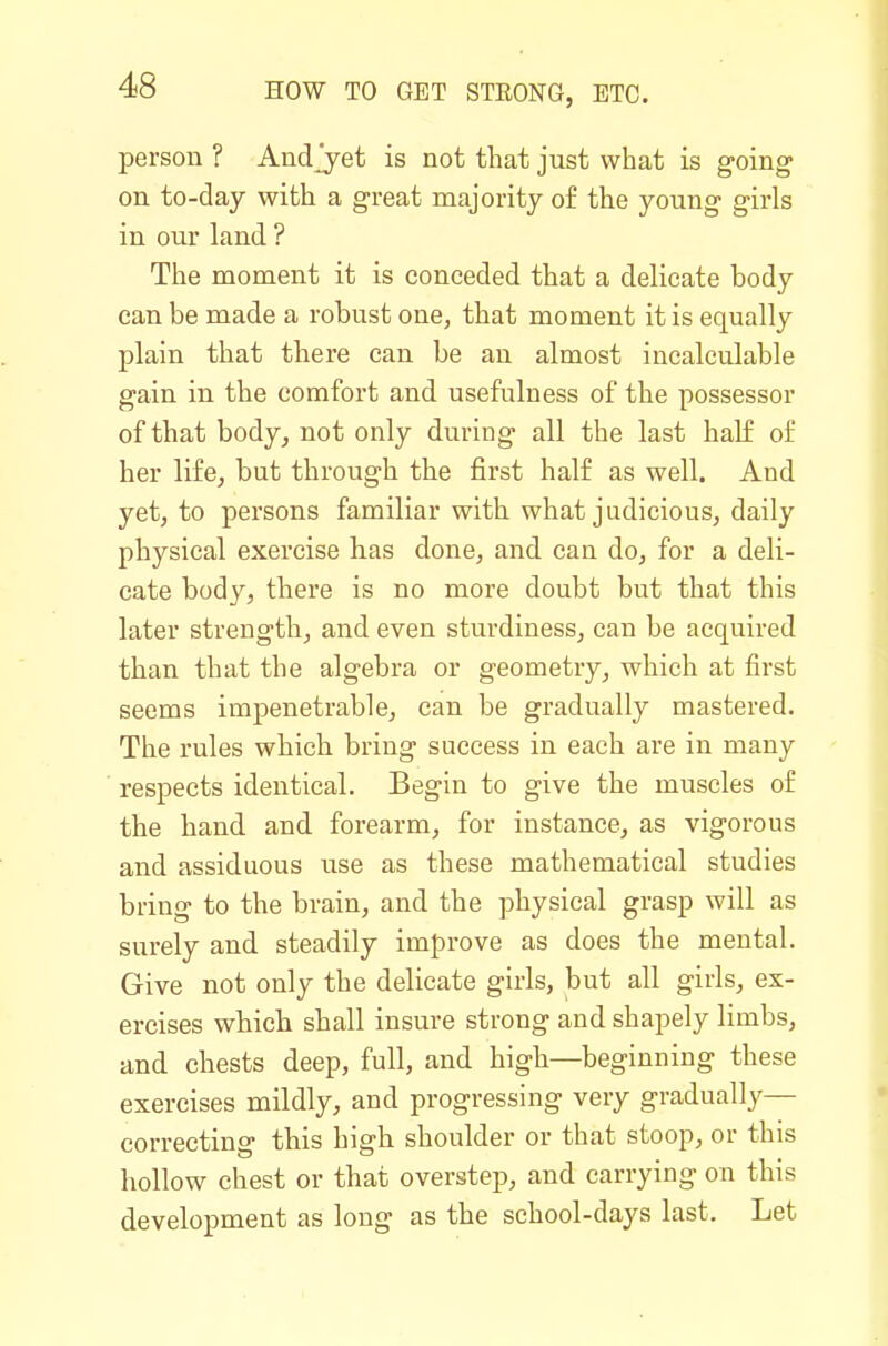person ? Andj^et is not that just what is going on to-day with a great majority of the young girls in our land ? The moment it is conceded that a delicate body can be made a robust one, that moment it is equally plain that there can be an almost incalculable gain in the comfort and usefulness of the possessor of that body^ not only during all the last half of her life, but through the first half as well. And yet, to persons familiar with what judicious, daily physical exercise has done, and can do, for a deli- cate body, there is no more doubt but that this later strength, and even sturdiness, can be acquired than that the algebra or geometry, which at first seems impenetrable, can be gradually mastered. The rules which bring success in each are in many respects identical. Begin to give the muscles of the hand and forearm, for instance, as vigorous and assiduous use as these mathematical studies bring to the brain, and the physical grasp will as surely and steadily improve as does the mental. Give not only the delicate girls, but all girls, ex- ercises which shall insure strong and shapely limbs, and chests deep, full, and high—beginning these exercises mildly, and progressing very gradually— correcting this high shoulder or that stoop, or this hollow chest or that overstep, and carrying on this development as long as the school-days last. Let