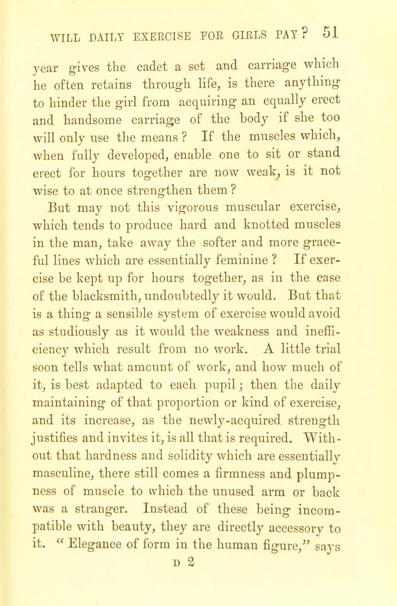 year gives the cadet a set and carriage which he often retains through life, is there anything to hinder the girl from acquiring an equally erect and handsome carriage of the body if she too will only use the means ? If the muscles which, when fully developed, enable one to sit or stand erect for hours together are now weak, is it not wise to at once strengthen them ? But may not this vigorous muscular exercise, which tends to produce hard and knotted muscles in the man, take away the softer and more grace- ful lines which are essentially feminine ? If exer- cise be kept up for hours together, as in the case of the blacksmith, undoubtedly it would. But that is a thing a sensible system of exercise would avoid as studiously as it would the weakness and ineffi- ciency which result from no work. A little trial soon tells what amount of work, and how much of it, is best adapted to each pupil; then the daily maintaining of that proportion or kind of exercise, and its increase, as the newly-acquired strength justifies and invites it, is all that is required. With- out that hardness and solidity whicb are essentially masculine, there still comes a firmness and plump- ness of muscle to which the unused arm or back was a stranger. Instead of these being incom- patible with beauty, they are directly accessory to it.  Elegance of form in the human figure, says D 2