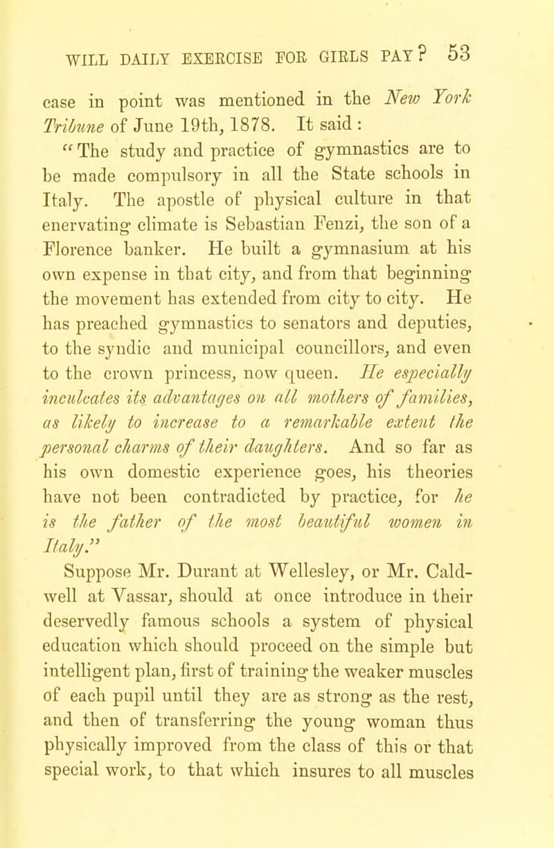 ease in point was mentioned in tlie Kew York Tribune of June 19th, 1878. It said :  Ttie study and practice of gymnastics are to be made compulsory in all the State schools in Italy. The apostle of physical culture in that enervating- chmate is Sebastian Fenzi, the son of a Florence banker. He built a gymnasium at his own expense in that city, and from that beginning the movement has extended from city to city. He has preached gymnastics to senators and deiDuties, to the syndic and municipal councillors, and even to the crown princess, now queen. He especlallij inculcates its advantages on all mothers of families, as likeli/ to increase to a remarkable extent the personal charms of their daughters. And so far as his own domestic experience goes, his theories have not been contradicted by practice, for he is the father of the most beautiful women in Italyr ' Suppose Mr. Durant at Wellesley, or Mr. Cald- well at Vassar, should at once introduce in their deservedly famous schools a system of physical education which should proceed on the simple but intelligent plan, first of training the weaker muscles of each pupil until they are as strong as the rest, and then of transferring the young woman thus physically improved from the class of this or that special work, to that which insures to all muscles