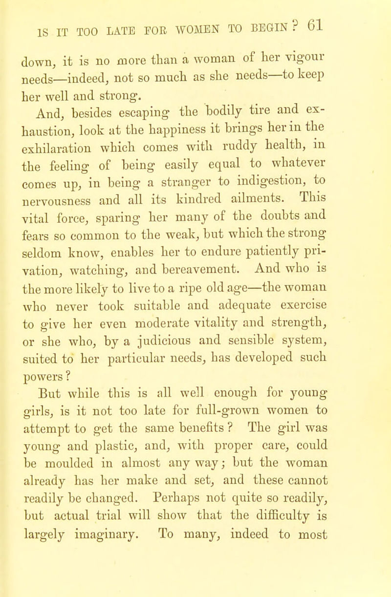 down, it is no more than a woman of her vigour needs—indeed, not so much as she needs—to keep her well and strong. And, besides escaping the bodily tire and ex- haustion, look at the happiness it brings her in the exhilaration which comes with ruddy health, in the feeling of being easily equal to whatever comes up, in being a stranger to indigestion, to nervousness and all its kindred ailments. This vital force, sparing her many of the doubts and fears so common to the weak, but which the strong seldom know, enables her to endure patiently pri- vation, watching, and bereavement. And who is the more likely to live to a ripe old age—the woman who never took suitable and adequate exercise to give her even moderate vitality and strength, or she who, by a judicious and sensible system, suited to her particular needs, has developed such powers ? But while this is all well enough for young girls, is it not too late for full-grown women to attempt to get the same benefits ? The girl was young and plastic, and, with proper care, could be moulded in almost any way; but the woman already has her make and set, and these cannot readily be changed. Perhaps not quite so readily, but actual trial will show that the difficulty is largely imaginary. To many, indeed to most