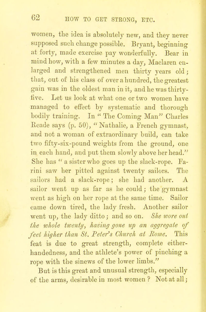 women, the idea is absolutely new, and they never supposed such change possible. Bryant, beginning at forty, made exercise pay wonderfully. Bear in mind how, with a few minutes a day, Maclaren en- larged and strengthened men thirty years old; that, out of his class of over a hundred, the greatest gain was in the oldest man in it, and he was thirty- tive. Let us look at what one or two women have managed to effect by systematic and thorough bodily training. In  The Coming Man Charles Rcade says (p. 50), Nathalie, a French gymnast, and not a woman of extraordinary build, can take two fifty-six-pound weights from the ground, one in each hand, and put them slowly above her head.'' She has  a sister who goes up the slack-rope. Fa- rini saw her pitted against twenty sailors. The sailors had a slack-rope; she had another. A sailor went up as far as he could; the gymnast went as high on her rope at the same time. Sailor came down tired, the lady fresh. Another sailor went up, the lady ditto ; and so on. She wore out the whole twenty, having gone up an aggregate of feet higher than St. Feter's Church at Rome. This feat is due to great strength, complete either- handedness, and the athlete's power of pinching a rope with the sinews of the lower limbs. But is this great and unusual strength, especially of the arms, desirable in most women ? Not at all;