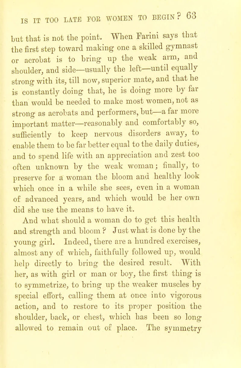 but that is not the point. When Farini says that the first step toward making one a skilled gymnast or acrobat is to bring up the weak arm, and shoulder, and side—usually the left—until equally strong with its, till now, superior mate, and that he is constantly doing that, he is doing more by far than would be needed to make most women, not as strong as acrobats and performers, but—a far more important matter—reasonably and comfortably so, sufHciently to keep nervous disorders away, to enable them to be far better equal to the daily duties, and to spend life with an appreciation and zest too often unknown by the weak woman; finally, to preserve for a woman the bloom and healthy look which once in a while she sees, even in a woman of advanced years, and which would be her own did she use the means to have it. And what should a woman do to get this health and strength and bloom ? Just what is done by the young girl. Indeed, there are a hundred exercises, almost any of which, faithfully followed up, would help directly to bring the desired result. With her, as with girl or man or boy, the first thing is to symmetrize, to bring up the weaker muscles by special effort, calling them at once into vigorous action, and to restore to its proper position the shoulder, back, or chest, which has been so long allowed to remain out or place. The symmetry