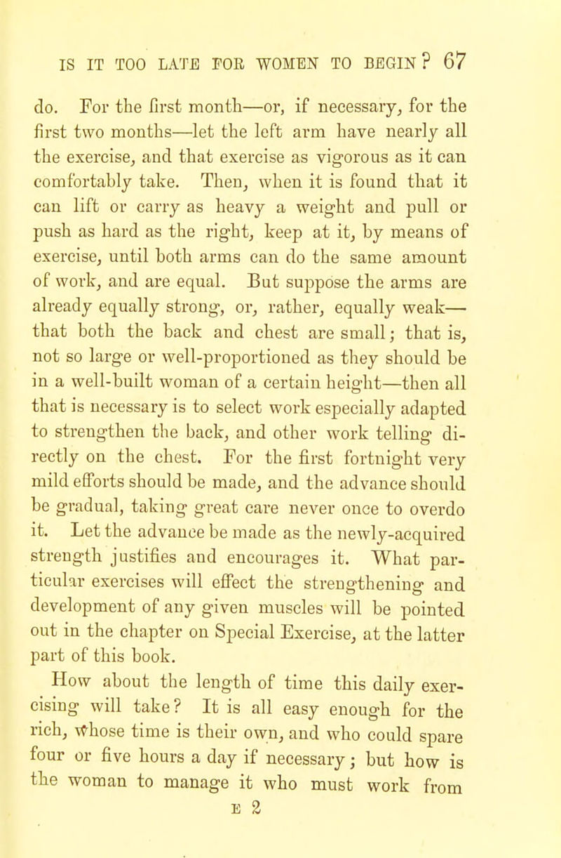 do. For the first month—or, if necessary, for the first two months—let the left arm have nearly all the exercise, and that exercise as vigorous as it can comfortably take. Then, when it is found that it can lift or carry as heavy a weight and pull or push as hard as the right, keep at it, by means of exercise, until both arms can do the same amount of work, and are equal. But suppose the arms are already equally strong, or, rather, equally weak— that both the back and chest are small; that is, not so large or well-proportioned as they should be in a well-built woman of a certain height—then all that is necessary is to select work especially adapted to strengthen the back, and other work telling di- rectly on the chest. Eor the first fortnight very mild efforts should be made, and the advance should be gradual, taking great care never once to overdo it. Let the advance be made as the newly-acquired strength justifies and encourages it. What par- ticular exercises will effect the strengthening and development of any given muscles will be pointed out in the chapter on Special Exercise, at the latter part of this book. How about the length of time this daily exer- cising will take? It is all easy enough for the rich, Whose time is their own, and who could spare four or five hours a day if necessary; but how is the woman to manage it who must work from E 2