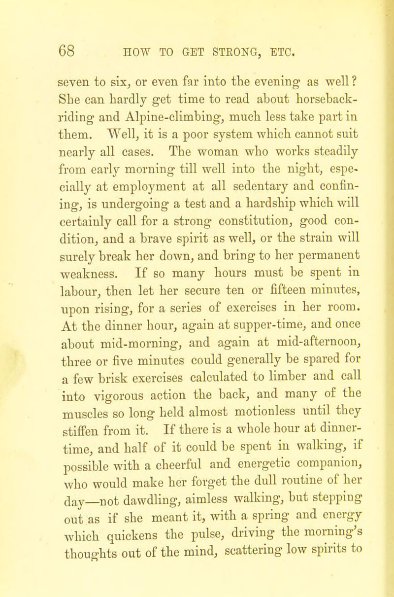 seven to six^ or even far into the evening as well ? She can hardly get time to read about horseback- riding and Alpine-climbing, much less take part in them. Well, it is a poor system which cannot suit nearly all cases. The woman who works steadily from early morning till well into the night, espe- cially at employment at all sedentary and confin- ing, is undergoing a test and a hardship which will certainly call for a strong constitution, good con- dition, and a brave spirit as well, or the strain will surely break her down, and bring to her permanent weakness. If so many hours must be spent in labour, then let her secure ten or fifteen minutes, upon rising, for a series of exercises in her room. At the dinner hour, again at supper-time, and once about mid-morning, and again at mid-afternoon, three or five minutes could generally be spared for a few brisk exercises calculated to limber and call into vigorous action the back, and many of the muscles so long held almost motionless until they stiffen from it. If there is a whole hour at dinner- time, and half of it could be spent in walking, if possible with a cheerful and energetic companion, who would make her forget the dull routine of her day—not dawdling, aimless walking, but stepping out as if she meant it, with a spring and energy which quickens the pulse, driving the morning's thoughts out of the mind, scattering low spirits to