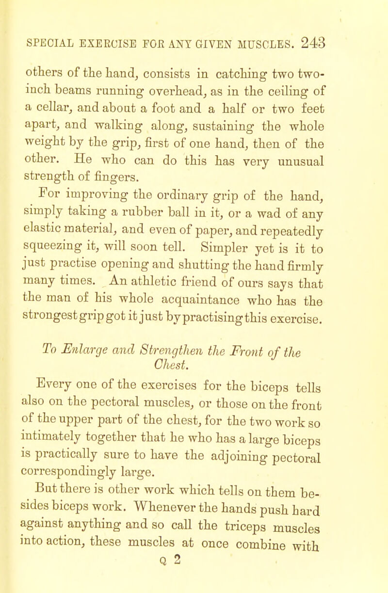 others of tlie hand, consists in catcMng' two two- inch beams running overhead, as in the ceiling of a cellar, and about a foot and a half or two feet apart, and walking along, sustaining the whole weight by the grip, first of one hand, then of the other. He who can do this has very unusual strength of fingers. For improving the ordinary grip of the hand, simply taking a rubber ball in it, or a wad of any elastic material, and even of paper, and repeatedly squeezing it, will soon tell. Simpler yet is it to just practise opening and shutting the hand firmly many times. An athletic friend of ours says that the man of his whole acquaintance who has the strongest grip got it just by practising this exercise. To Enlarge and Strengthen the Front of the Chest. Every one of the exercises for the biceps tells also on the pectoral muscles, or those on the front of the upper part of the chest, for the two work so intimately together that he who has a large biceps is practically sure to have the adjoining pectoral correspondingly large. But there is other work which tells on them be- sides biceps work. Whenever the hands push hard against anything and so call the triceps muscles into action, these muscles at once combine with Q 2