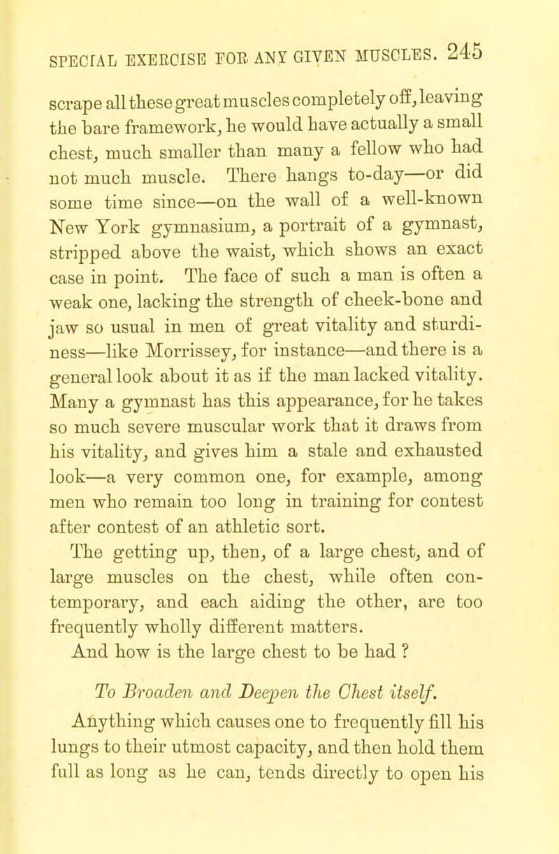 scrape all these great muscles completely off, leaving the bare framework, he would have actually a small chest, much smaller than many a fellow who had not much muscle. There hangs to-day—or did some time since—on the wall of a well-known New York gymnasium, a portrait of a gymnast, stripped above the waist, which shows an exact case in point. The face of such a man is often a weak one, lacking the strength of cheek-bone and jaw so usual in men of great vitality and sturdi- ness—like Morrissey, for instance—and there is a general look about it as if the man lacked vitality. Many a gymnast has this appearance, for he takes so much severe muscular work that it draws from his vitality, and gives him a stale and exhausted look—a very common one, for example, among men who remain too long in training for contest after contest of an athletic sort. The getting up, then, of a large chest, and of large muscles on the chest, while often con- temporaiy, and each aiding the other, are too frequently wholly different matters. And how is the large chest to be had ? To Broaden and Deepen the Chest itself. Ahything which causes one to frequently fill his lungs to their utmost capacity, and then hold them full as long as he can, tends directly to open his