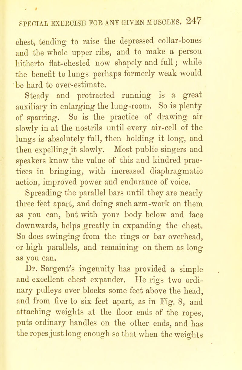 chest, tending to raise the depressed collar-bones and the whole upper ribs, and to make a person hitherto flat-chested now shapely and full; while the benefit to lungs perhaps formerly weak would be hard to over-estimate. Steady and protracted running is a great auxiliary in enlarging the lung-room. So is plenty of sparring. So is the practice of drawing air slowly in at the nostrils until every air-cell of the lungs is absolutely full, then holding it long, and then expelling it slowly. Most public singers and speakers know the value of this and kindred prac- tices in bringing, with increased diaphragmatic action, improved power and endurance of voice. Spreading the parallel bars until they are nearly three feet apart, and doing such arm-work on them as you can, but with your body below and face downwards, helps greatly in expanding the chest. So does swinging from the rings or bar overhead, or high parallels, and remaining on them as long as you can. Dr. Sargent's ingenuity has provided a simple and excellent chest expander. He rigs two ordi- nary pulleys over blocks some feet above the head, and from five to six feet apart, as in Pig. 8, and attaching weights at the floor ends of the ropes, puts ordinary handles on the other ends, and has the ropes just long enough so that when the weights