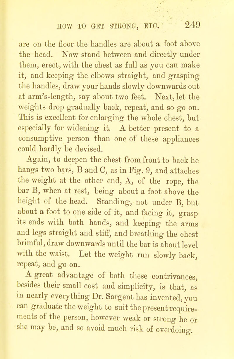are on the floor the handles are about a foot above the head. Now stand between and directly under them^ erect, with the chest as full as you can make it, and keeping the elbows straight, and grasping the handles, draw your hands slowly downwai'ds out at arm^s-length, say about two feet. Next, let the weights drop gradually back, repeat, and so go on. This is excellent for enlarging the whole chest, but especially for widening it. A better present to a consumptive person than one of these appliances could hardly be devised. Again, to deepen the chest from front to back he hangs two bars, B and C, as in Fig. 9, and attaches the weight at the other end. A, of the rope, the bar B, when at rest, being about a foot above the height of the head. Standing, not under B, but about a foot to one side of it, and facing it, grasp its ends with both hands, and keeping the arms and legs straight and stiff, and breathing the chest brimful, draw downwards until the bar is about level with the waist. Let the weight run slowly back, repeat, and go on. A great advantage of both these contrivances, besides their small cost and simplicity, is that, as in nearly everything Dr. Sargent has invented, you can graduate the weight to suit the present require- ments of the person, however weak or strong he or she may be, and so avoid much risk of overdoin-.