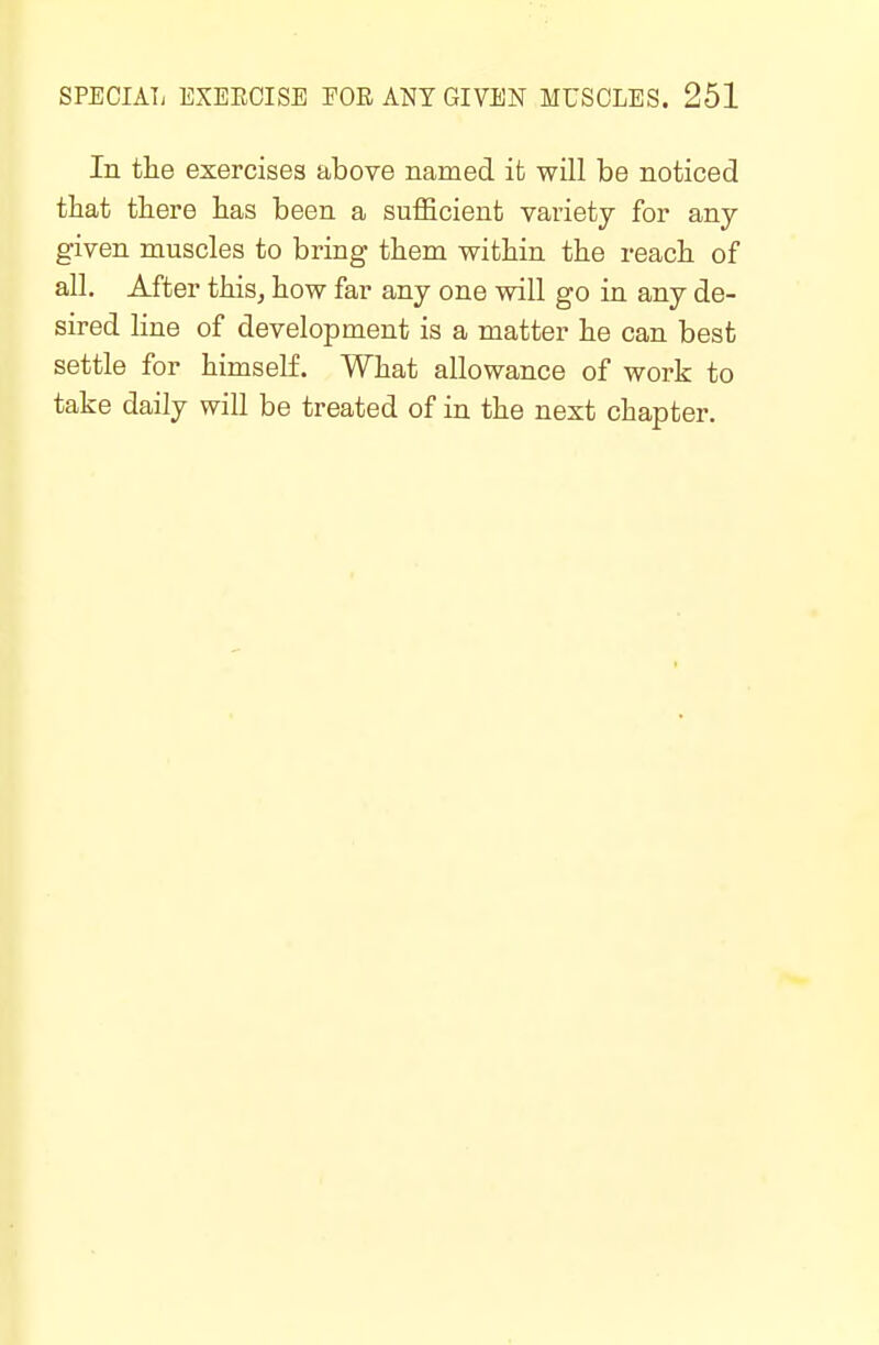 In the exercises above named ifc will be noticed that there has been a sufficient variety for any- given muscles to bring them within the reach of all. After this, how far any one will go in any de- sired line of development is a matter he can best settle for himself. What allowance of work to take daily will be treated of in the next chapter.