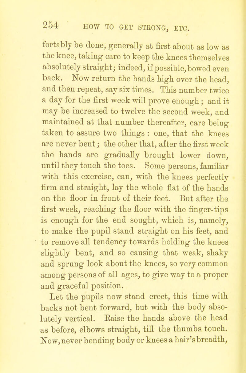 fortably be done, generally at fii-st about as low as tlie knee, taking care to keep the knees themselves absolutely straight; indeed, if iDossible, bowed even back. Now return the hands high over the head, and then repeat, say six times. This number twice a day for the first week will prove enough; and it may be increased to twelve the second week, and maintained at that number thereafter, care beino- taken to assure two things : one, that the knees are never bent; the other that, after the first week the hands are gradually brought lower down, until they touch the toes. Some persons, familiar with this exercise, can, with the knees perfectly firm and straight, lay the whole flat of the hands on the floor in front of their feet. But after the first week, reaching the floor with the finger-tijDS is enough for the end sought, which is, namely, to make the pupil stand straight on his feet, and to remove all tendency towards holding the knees slightly beut, and so causing that weak, shaky and sprung look about the knees, so very common among persons of all ages, to give way to a proper and graceful position. Let the pupils now stand erect, this time with backs not bent forward, but with the body abso- lutely vertical. Eaise the hands above the head as before, elbows straight, till the thumbs touch. Now, never bending body or knees a hair's breadth.