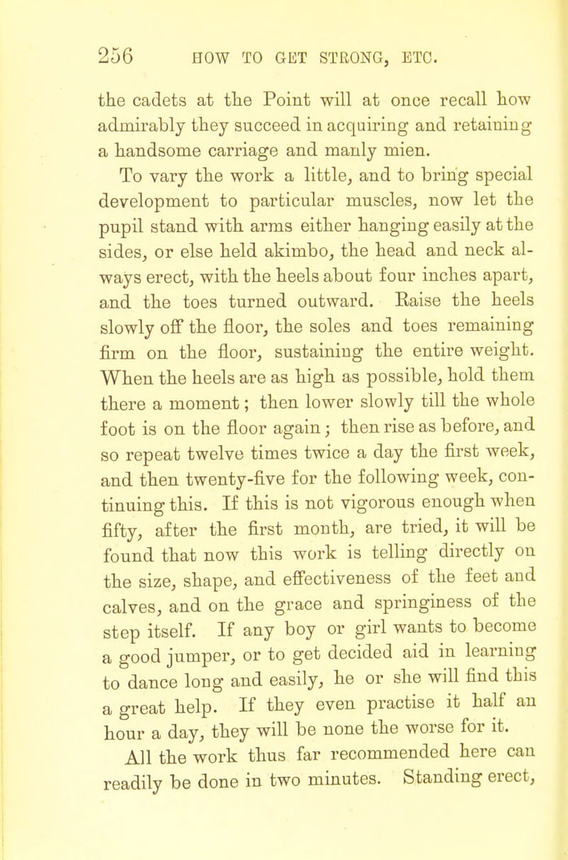 the cadets at the Point will at once recall how admirably they succeed in acquiring and retaining a handsome carriage and manly mien. To vary the work a little, and to bring special development to particular muscles, now let the pupil stand with arms either hanging easily at the sides, or else held akimbo, the head and neck al- ways erect, with the heels about four inches apart, and the toes turned outward, Kaise the heels slowly off the floor, the soles and toes remaining firm on the floor, sustaining the entire weight. When the heels are as high as possible, hold them there a moment; then lower slowly till the whole foot is on the floor again; then rise as before, and so repeat twelve times twice a day the first Aveek, and then twenty-five for the following week, con- tinuing this. If this is not vigorous enough when fifty, after the first month, are tried, it will be found that now this work is telling directly on the size, shape, and efTectiveness of the feet and calves, and on the grace and springiness of the step itself. If any boy or girl wants to become a good jumper, or to get decided aid in learning to dance long and easily, he or she will find this a great help. If they even practise it half an hour a day, they will be none the worse for it. All the work thus far recommended here can readily be done in two minutes. Standing erect,