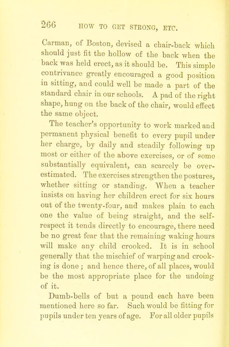 Carman, of Boston, devised a cbair-back wliicli should just fit the hollow of the back when the back was held erect, as it should be. This simple contrivance greatly encouraged a good position m sitting, and could well be made a part of the standard chair in our schools. A pad of the right shape, hung on the back of the chair, would effect the same object. The teacher's opportunity to work marked and permanent physical benefit to every pupil under her charge, by daily and steadily following up most or either of the above exercises, or of some substantially equivalent, can scarcely be over- estimated. The exercises strengthen the postures, whether sitting or standing. When a teacher insists on having her children erect for six hours out of the twenty-four, and makes plain to each one the value of being straight, and the self- respect it tends directly to encourage, there need be no great fear that the remaining waking hours will make any child crooked. It is in school generally that the mischief of warping and crook- ing is done ; and hence there, of all places, would be the most appropriate place for the undoing of it. Dumb-bells of but a pound each have been mentioned here so far. Such would be fitting for pupils under ten years of age. For all older pupils