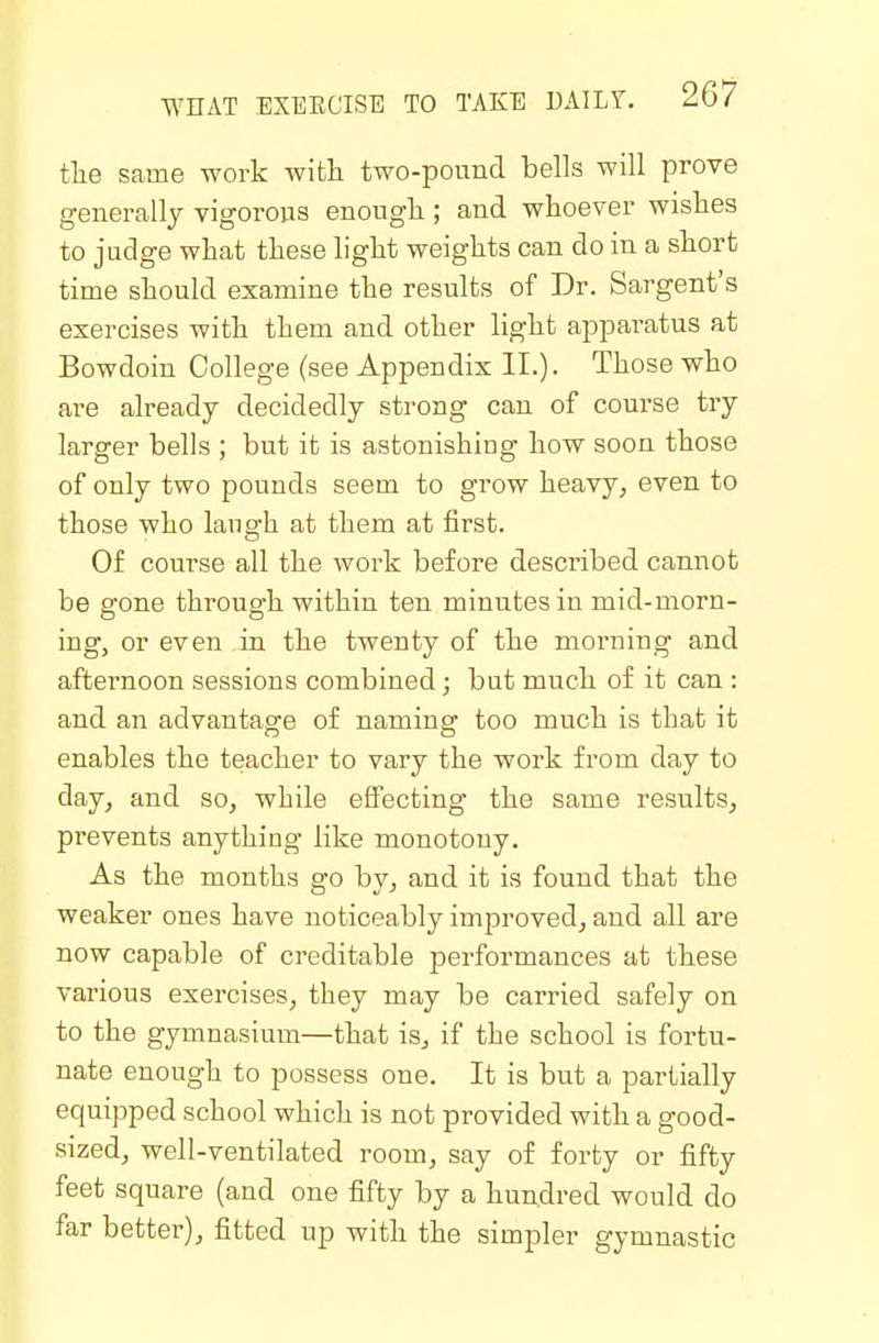 tlie same work with two-pound bells will prove generally vigorous enough ; and whoever wishes to judge what these light weights can do in a short time should examine the results of Dr. Sargent's exercises with them and other light apparatus at Bowdoin College (see Appendix II.). Those who are already decidedly strong can of course try larger bells ; but it is astonishing how soon those of only two pounds seem to grow heavy, even to those who laugh at them at first. Of course all the work before described cannot be gone through within ten minutes in mid-morn- ing, or even in the twenty of the morning and afternoon sessions combined; but much of it can : and an advantage of naming too much is that it enables the teacher to vary the work from day to day, and so, while effecting the same results, prevents anything like monotony. As the months go by, and it is found that the weaker ones have noticeably improved, and all are now capable of creditable performances at these various exercises, they may be carried safely on to the gymnasium—that is, if the school is fortu- nate enough to possess one. It is but a partially equipped school which is not provided with a good- sized, well-ventilated room, say of forty or fifty feet square (and one fifty by a hundred would do far better), fitted up with the simpler gymnastic