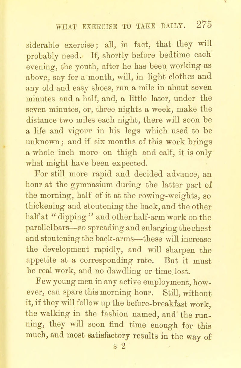 siderable exercise; all, in fact, that they will probably need. If, shortly before bedtime each' evening, the youth, after he has been working as above, say for a month, will, in light clothes and any old and easy shoes, run a mile in about seven minutes and a half, and, a little later, under the seven minutes, or, three nights a week, make the distance two miles each night, there will soon be a life and vigour in his legs which used to be unknown; and if six months of this work brings a whole inch more on thigh and calf, it is only what might have been expected. For still more rapid and decided advance, an hour at the gymnasium during the latter part of the morning, half of it at the rowing-weights, so thickening and stoutening the back, and the other half at  dipping  and other half-arm work on the parallelbars—so spreading and enlarging the chest and stoutening the back-arms—these will increase the development rapidly, and will sharpen the appetite at a corresponding rate. But it must be real work, and no dawdling or time. lost. Few young men in any active employment, how- ever, can spare this morning hour. Still, without it, if they will follow up the before-breakfast work, the walking in the fashion named, and the run- ning, they will soon find time enough for this much, and most satisfactory results in the way of 8 2