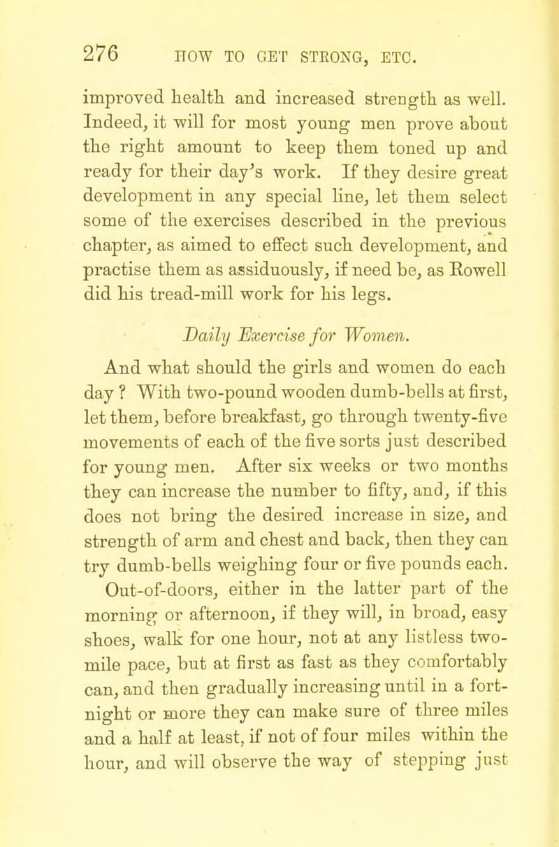 improved health and increased strength as well. Indeed, it will for most young men prove about the right amount to keep them toned up and ready for their day's work. If they desire great development in any special line, let them select some of the exercises described in the previous chapter, as aimed to effect such development, and practise them as assiduously, if need be, as Rowell did his tread-mill work for his legs. Daily Exercise for Women. And what should the girls and women do each day ? With two-pound wooden dumb-bells at first, let them, before breakfast, go through twenty-five movements of each of the five sorts just described for young men. After six weeks or two months they can increase the number to fifty, and, if this does not bring the desired increase in size, and strength of arm and chest and back, then they can try dumb-bells weighing four or five pounds each. Out-of-doors, either in the latter part of the morning or afternoon, if they will, in broad, easy shoes, walk for one hour, not at any listless two- mile pace, but at first as fast as they comfortably can, and then gradually increasing until in a fort- night or more they can make sure of three miles and a half at least, if not of four miles within the hour, and will observe the way of stepping just