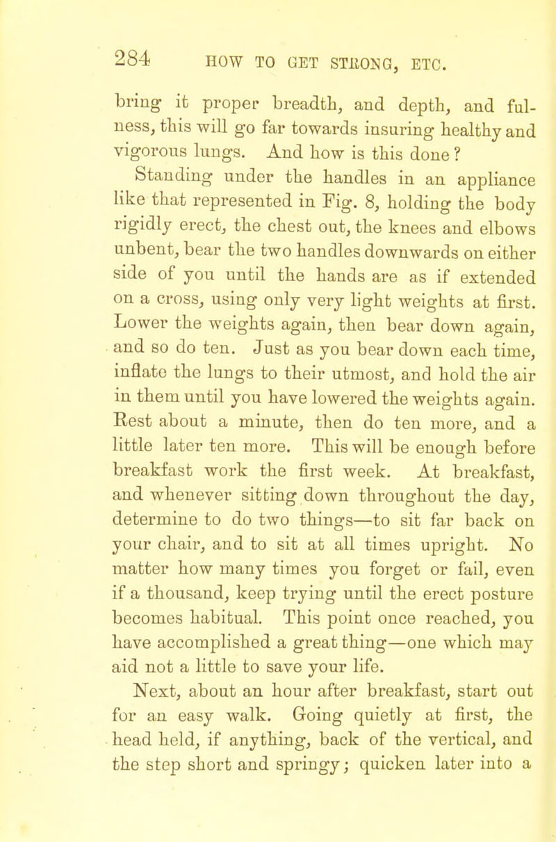 bring it proper breadth, and depth, and ful- ness, this will go far towards insuring healthy and vigorous lungs. And how is this done ? Standing under the handles in an appliance like that represented in Fig. 8, holding the body rigidly erect, the chest out, the knees and elbows unbent, bear the two handles downwards on either side of you until the hands are as if extended on a cross, using only very light weights at first. Lower the weights again, then bear down again, and so do ten. Just as you bear down each time, inflate the lungs to their utmost, and hold the air in them until you have lowered the weights again. Rest about a minute, then do ten more, and a little later ten more. This will be enough before breakfast work the first week. At breakfast, and whenever sitting down thi'oughout the day, determine to do two things—to sit far back on your chair, and to sit at all times upright. No matter how many times you forget or fail, even if a thousand, keep trying until the erect posture becomes habitual. This point once reached, you have accomplished a great thing—one which may aid not a little to save your life. Next, about an hour after breakfast, start out for an easy walk. Going quietly at first, the head held, if anything, back of the vertical, and the step short and springy; quicken later into a