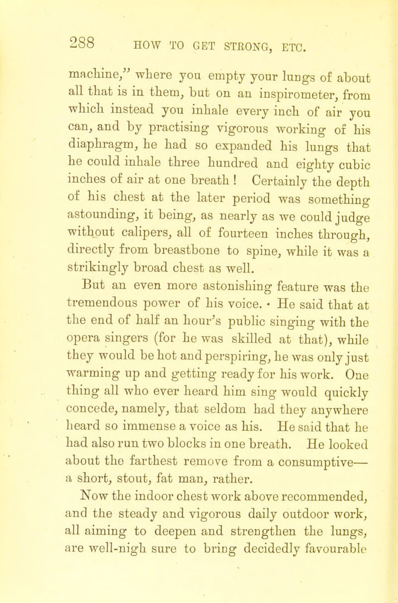 maclime/' where you empty your lungs of about all that is in them^ but on an inspirometerj from which instead you inhale every inch of air you can, and by practising vigorous working of his diaphragm, he had so expanded his lungs that he could inhale three hundred and eighty cubic inches of air at one breath ! Certainly the depth of his chest at the later period was something astounding, it being, as nearly as we could judge without calipers, all of fourteen inches through, directly from breastbone to spine, while it was a strikingly broad chest as well. But an even more astonishing feature was the tremendous power of his voice, • He said that at the end of half an hour's public singing with the opera singers (for he was skilled at that), while they would be hot and perspiring, he was only just warming up and getting ready for his work. One thing all who ever heard him sing would quickly concede, namely, that seldom had they anywhere heard so immense a voice as his. He said that he had also run two blocks in one breath. He looked about the farthest remove from a consumptive— a short, stout, fat man, rather. Now the indoor chest work above recommended, and the steady and vigorous daily outdoor work, all aiming to deepen and strengthen the lungs, are well-nigh sure to bring decidedly favourable