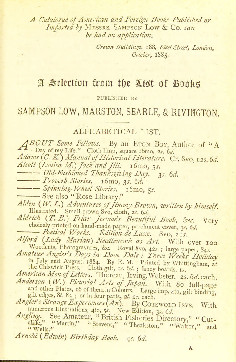 A Catalogue of A merican and Foreign Books Published or Imported by Messrs. Sampson Low & Co. can be had on application. Crown Bidldings, i88, Fleet Street, London, October, 18S5. % ^flection from i\)z Sisit of 33ooftsf PUBLISHED BY SAMPSON LOW, MARSTON, SEA RLE, & RIVmGTON. ALPHABETICAL LIST. ABOUT Some Fellows. By an Eton Bov, Author of A Day of my Life. Cloth limp, square i6mo, 2s. 6d. Adavis{C. K.) Mafinal of Historical Literature. Cr. 8vo, 12^.6^. Alcott {Louisa M.) Jack and Jill. i6mo, 5J. Old-Fashioned Thanksgiving Day, y. 6d, Proverb Stories. i6nio, y. 6d. Spinning-Wheel Stories. i6mo, 5^. ■ See also  Rose Library. Alden (JV.L.) Adventures of Jimmy Broim, written by himself. Illustrated. Small crown 8vo, cloth, 2s. 6d. Aldrich {T.B.) Friar Jerome's Beautiful Book, ^-c. Very choicely printed on hand-made paper, Darchment cover, 3j-. dd. Poetical Works. ISdition de'Luxe. d>vo, 21s. Alford {Lady Marian) Needlework as Art. With over 100 Woodcuts, Photogravures, &c. Royal 8vo, 42^. ; large paper, 84^- Amateur Angler's Days in Dove Dale : Three Weeks' Holidav in July and August. 1S84. By E. M. Printed by Whittingham, at the Chiswick Press. Cloth gilt, i^. (,d. ; fancy boards, \s American Men of Letters. Thoreau, Irving, Webster. 2s. 6d each Anderson {W.) Pictorial Arts of Japan. With 80 full-page' and other Plates, 16 of them in Colours. Large imp. 4to, gilt binding gilt edges, 8/. 8j. ; or in four parts, 2/. 2s. each ^ ^ ' ^ Anglef's Strange Experiences (An). By Cotswold Isys With numerous Illustrations, 4to, 51. New Edition, 3i-. 6d Angling See Amateur,  British Fisheries Directory   Cut- wi^'' S^^^^^' Theakston, Walt'on, and Arnold {Edivin) Birthday Book. 4^. dd.