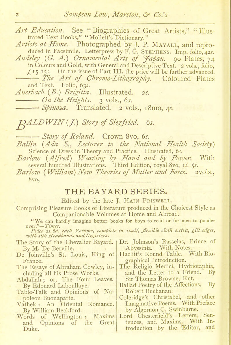 Art Education. See  Biographies of Great Artists,  Illus- trated Text Books, Mollett's Dictionary. Artists at Home. Photographed by J. P. Mayall, and repro- duced in Facsimile. Letterpress by F. G. Stephens. Imp. folio, 42J-. Andsley {G. A.) Ornamental Arts of J^apafi. 90 Plates, 74 in Colours and Gold, with General and Descriptive Text. 2 vols., folio, ;£i5 On the issue of Part III. the price will be further advanced. The Art of Chromo-Lithography. Coloured Plates and Text. Folio, 63J-. Auerbach (B.) Brigitta. Illustrated. 2s. On the Heights. 3 vols., 6s. ■ Spinoza. Translated. 2 vols., i8mo, 4^. ■^ALD WIN (/.) Story of Siegfried. 6j. Story of Roland. Crown 8vo, 6^. Ballin {Ada S., Lecturer to the National Health Society) Science of Dress in Theory and Practice. Illustrated, 6j-. Barlow (^Alfred) Weating by Hand and by Power. With several hundred Illustrations. Third Edition, royal 8vo, i/. ^s. Barlow {yVilliam) Netv Theories of Matter and Force. 2 vols., 8vo, THE BAYARD SERIES. Edited by the late J. Hain Friswell. Comprising Pleasure Books of Literature produced in the Choicest Style as Companionable Volumes at Home and Abroad. We can hardly imagine better books for boys to read or for men to ponder over.—Times. Price 2S. 6d. each Volume, complete in itself, flexible cloth extra, gilt edges, ivith silk Headlands and Registers. The Story of the Chevalier Bayard. By M. De Berville. De Joinville's St. Louis, King of France. Tlie Essays of Abraham Cowley, in- cluding all his Prose Works. Abdallah; or, The Four Leaves. By Edouard Laboullaye. Table-Talk and Opinions of Na- poleon Buonaparte. Vathek : An Oriental Romance. By William Beckford. Words of Wellington : Maxims and Opinions of the Great Duke. Dr. Johnson's Rasselas, Prince of Abyssinia. With Notes. Hazlitt's Round Table. With Bio- graphical Introduction. The Religio Medici, Hydriotaphia, and the Letter to a Friend. By Sir Thomas Browne, ICnt. Ballad Poetry of the Affections. By Robert Buchanan. Coleridge's Christabel, and other Imaginative Poems. With Preface by Algernon C. Swinburne. Lord Chesterfield's Letters, Sen- tences, and Maxims. Witli In- troduction by the Editor, and