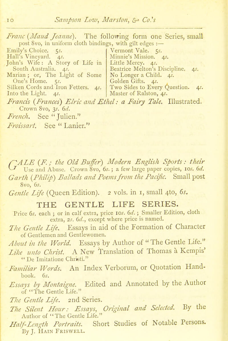 Franc {ATaiid Jeanne). The following form one Series, small post 8vo, in uniform cloth bindings, with gilt edges ;— Emily's Choice. 5^. Hall's Vineyard. 4^. John's Wife : A Story of Life in South Australia. 4^. Marian; or, The Light of Some One's Home. 5^. Silken Cords and Iron Fetters. 4^^. Into the Light. 4J. Francis {Frances) Elric and Ethel: a Fairy Tale. Crown 8vo, 6d. French. See Julien. Froissart. See  Lanier. Vermont Vale. 5^. Minnie's Mission. 45-. Little Mercy. 4^. Beatrice Melton's Discipline. 4^. No Longer a Child. 4J-. Golden Gifts. 4^. Two Sides to Every Question. 4J'. Master of Ralston, 4^. Illustrated. r^ALE {F; the Old Buffer) Modern English Sports: their ^ Use and Abuse. Crown 8vo, 6^.; a few large paper copies, 10s. 6d. Garth {Philip) Ballads and Poems from tJie Pacific. Small post Svo, 6^-. Ge?itle Life (Queen Edition). 2 vols, in i, small 4to, ds. THE GENTLE LIFE SERIES. Price 6j-. each ; or in calf e.\tr.a, price \os. 6d.; Smaller Edition, cloth extra, 2s. 6d., except where price is named. The Gentle Life. Essays in aid of the Formation of Character of Gentlemen and Gentlewomen. About in tite World. Essays by Author of  The Gentle Life. Li/ie unto C/irist. A New translation of Thomas a Kempis'  De Imitatione Chrieti. Faniiliar Words. An Index Verborum, or Quotation Hand- book. 6 J. Essays by Montaigne. Edited and Annotated by the Author of The Gentle Life. Tlie Gentle Life. 2nd Series. The Silent Hour: Essays, Original and Selected. By the vVuthor of The Gentle Life. Half-Length Portraits. Short Studies of Notable Persons. By J. Hain Friswell.