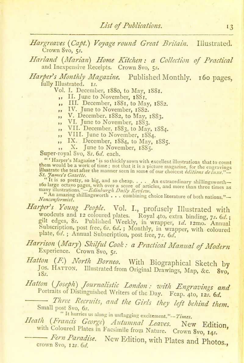 Hargreaves {CaJ>t.) Voyage round Great Britain. Illustrated. Crown 8vo, 5^. Harland {Marian) Home Kitchen: a Collection of Practical and Inexpensive Receipts. Crown 8vo, 5^. Harper's Monthly Magazine. Published Monthly. i6o pages, fully Illustiated. is. Vol. I. December, i88o, to May, iSSi. II. Jiuie to November, i8Si. „ III. December, i88i, to May, 1SS2. ,, IV. June to November, 1S82. „ V. December, 1SS2, to May, 18S3. ,, VI. June to November, 18S3. ,, VII. December, 1883, to May, 1SS4. ,, VIII. June to November, 1SS4. ,, IX. December, 1SS4, to May, 1885. ,, X. June to November, 1S85. Super-royal Svo, ^s. 6(i. each.  ' H.irper's Magazine ' is so thickly sown with excellent ilhistratioas that to count them would be a work of time ; not that it is a picture magazine, for the envavin?s 'he manner seen in some of our choicest editions de in xe — o t. James s Gazette.  It is so pretty, so big, and so cheap. ... An extraordinary shillingsworth— 160 large octavo pages, with over a score of articles, and more than three times as ma.ny Mu&trdiUoas.—Edinburgh Daily Revic'M.  An amazing shillingsworth . . . combining choice literature of both nations — Noiiconjonmst. Harper's Young People. Vol. I., profusely Illustrated with woodcuts and 12 coloured plates. Royal 4to, extra binding, ^s. 6d. • gilt edges, Ss. Published Weekly, in wrapper, id. i2mo. Annual Subscription, post free, bs. 6d. ; Monthly, in wrapper, with coloured plate, td. ; Annual Subscription, post free, Js. 6d. Harrison (Mary) Skilful Cook: a Practical Manual of Modern Experience. Crown Svo, 5^-. Hatton (P.) North Borneo. With Biographical Sketch bv Jos. Hatton. Illustrated from Original Drawings, Map, &c. 8vo, Hatton {Joseph) Journalistic London: with En?ravinos and Portraits of Distinguished Writers of the Day. Fcap. 4to, 12?. (,d. ■ ~ Recruits, and the Girls they left behind them. Small post Svo, 6s.  hurries us .-ilong in unnagging excitement.—rjww Heath {Francis George) Autumnal Leaves. New Edition with Coloured Plates in Facsimile from Nature. Crown Svo 14^ ~;;;;vn1:o: fref ^'^'^^ photos.,