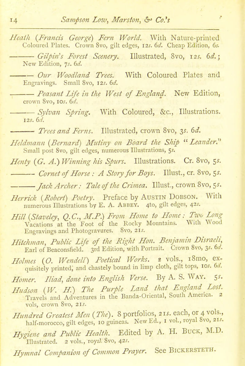 HeatJi {Francis George) Fern World. With Nature-prinled Coloured Plates. Crown 8vo, gilt edges, I7.s. 6d. Cheap Edition, 6j-. Gilpin's Forest Scenery. Illustrated, 8vo, 12s. 6d.; New Edition, ^s. 6d. Our Woodland Trees. With Coloured Plates and Engravings. Small 8vo, \2s. 6d. Feasant Life in the West of England. New Edition, crown 8vo, los. 6d. Sylvan Spring. With Coloured, &c., Illustrations. 12 J. 6d. Ti'ees and Ferns. Illustrated, crown 8vo, 3^. 6d. Heldmann {Bernard) Mutiny on Board the Ship  Leander:' Small post Svo, gilt edges, numerous Illustrations, ^s. Hcnty {G. A.) Winning his Spurs. Illustrations. Cr. Svo, ^s. Cornet of Llorse : A Story for Boys. lUust., cr. Svo, 5J. Jack Archer: Tale of the Crimea. lUust., crown Svo, 5 J. Herrick {Robej-t) Poetry. Preface by Austin Dobson. With numerous Illustrations by E. A. Abbey. 4to, gilt edges, i/is. Hill {Staveley, Q.C., M.P) From Home to Home: Two Long Vacations at the Foot of the Rocky Mountains. With Wood Engravings and Photogravures. Svo, 21 J-. Hiichman, Public Life of the Fight Hon. Benjamin Disraeli, Earl of Beaconsfield. 3rd Edition, with Portrait. Crown Svo, (>d. Holmes (O. Wendell) Poetical Works. 2 vols., iSmo, ex- quisitely printed; and chastely bound in limp cloth, gilt tops, 10^. 6d. Homer. Lliad, done into English Verse. By A. S. Way. 5^. Hudson {W. H.) The Purple Land that England Lost. Travels and Adventures in the Banda-Oriental, South America. 2 vols, crown Svo, zis. Hundred Greatest Men {The). 8 portfolios, 21s. each, or 4 vols., half-morocco, gilt edges, 10 giiineas. New Ed., I vol., royal bvo, 21s. Hygiene and Public Health. Edited by A. H. Buck, M.D. Illustrated. 2 vols., royaV Svo, 42J-. LLymnal Companion of Common Prayer. See Bickersteth.