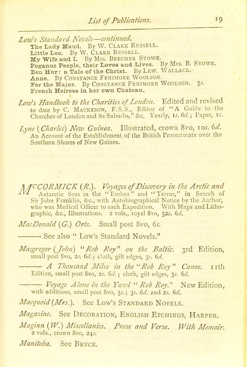 Loiv's Standard Novels—continued. The Lady MCaud. By W. Clark Russell. Little Loo. By W. Clark Russell. My Wife and I. By Mrs. Beecher Stowe. Poganuo People, their Loves and Lives. By Mrs. B. STOWE. Ben Hur: a Tale of the Christ. By Lew. Wallace. Anne. By Constance Fenimore Woolson. Por the Major. By Constance Fenimore Woolson. Si-. French Heiress in her own Chateau, Low's Handbook to the Charities of London. Edited and revised to date by C. Mackeson, F.S.S., Editor of A Guide to the Churches of London and its Suburbs, &c. Yearly, \s.6d.; Taper, is. Lyme {^Charles) New Guinea. Illustrated, crown 8vo, \os. 6d. An Account of the Establishment of the British Protectorate over the Southern Shores of New Guinea. n/TCCORMLCK (J?.). Voyages of Discovery in the Arctic and -'■'-^ Antarctic Seas in the Erebus and Terror, in Search of Sir John Franklin, &c., with Autobiographical Notice by the Author, wlio was Medical Officer to each Expedition. Witli Maps and Litho- graphic, &c., Ilhistrations. 2 vols., royal 8vo, 52^. 6d, MacDonald {G.) Oris. Small post 8vo, 6s. See also  Low's Standard Novels. Macgregor {John) jRob Roy on the Baltic. 3rd Edition, small post Svo, 2s. 6d.; cloth, gilt edges, y. 6d. A Thousand Miles in theRob Roy Canoe, iith Edition, small post Svo, 2s. 6d. ; cloth, gilt edges, 3J. 6d. ■ Voyage Alone in the Yaivl  Rob Roy. New Edition, with additions, small post Svo, ^s.\ y. 6d. and 2s. 6d. Macquoid^Mrs.). See Low's Standard Novels. Magazine. See Decoration, English Etchings, Harper. Maginn {W.) Miscellanies. Frose and Verse. With Memoir. 2 vols., crown Svo, 24J. Manitoba. See Bryce.