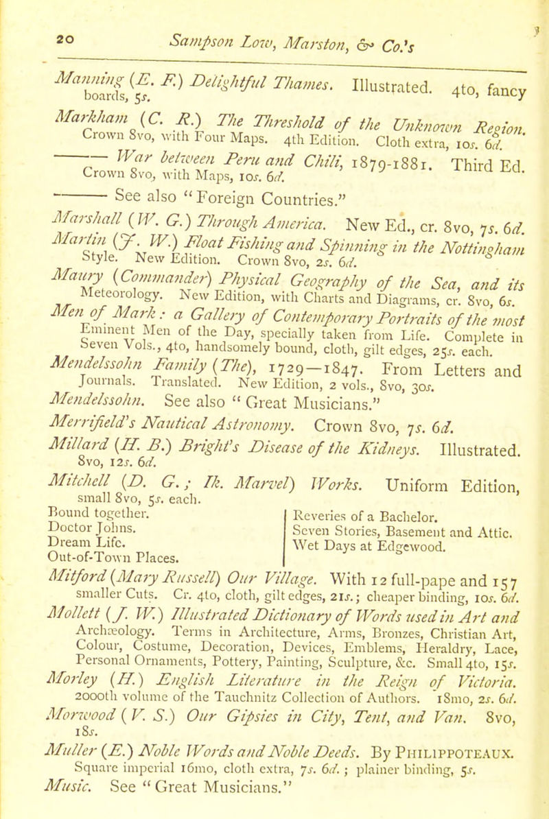 ^'b^i^^: ^''^^'^'^ Illustrated. 4to, fancy Markham {C. J?.) The TIireMd of the Unknown Reoion Crown 8vo, with Four Maps. 4th Edition. Cloth extra, 10. 6./ -— War between Peru and Chili, 1879-1881. Third Ed Crown Svo, with Maps, loy. 6r/. inirai.cl. See also  Foreign Countries. Marshall {W. G.) Through America. New Ed., cr. 8vo, 7^. 6^. Mariin {J .W) Float Fishing and Spinning in the Nottingham Style. New Edition. Crown 8vo, zs. 6d. Maury {Comma?,der) Physical Geography of the Sea, and its Meteorology. New Edition, with Charts and Diagrams, or. Svo 6. Afen of Mark : a Gallery of Contemporary Portraits of the most Eminent Men of the Day, specially taken from Life. Complete in seven Vols., 4to, handsomely bound, cloth, gilt edges, 2Ss. each Mendelssohn Family {The), j-j29-1847. From Letters and Journals. Translated. New Edition, 2 vols., Svo, 30j-. Mendelssohn. See also  Great Musicians. Merrif eld's Miutical Astronomy. Crown 8vo, ys. 6d. Millard {II. B.) Wright's Disease of the Kidneys. Illustrated. 8vo, 12 J. (id. Mitchell {D. G.; Ik. Marvel) Works. Uniform Edition, small Svo, 5^. each. Bound together. Doctor Johns. Dream Life. Out-of-Town Places Reveries of a Bachelor. Seven Stories, Basement and Attic. Wet Days at Edgewood. Mitford {Mary Russell) Our Village. With 12 fuU-pape and 157 smaller Cuts. Cr. 4to, cloth, gilt edges, 2\s.; cheaper binding, \os. 6d. Mollett {J. TV.) Illustrated Dictio7iary of Words used in Art and Archreology. Terms in Architecture, Arms, Bronzes, Christian Art, Colour, Costume, Decoration, Devices, Emblems, Heraldry, Lace, Personal Ornaments, Pottery, Painting, Sculpture, &c. Small 4to, 15^-. Morley {H.) English Literature in the Reign of Victoria. 2000th volume of the Tauchnitz Collection of Authors. iSmo, 2s. 61/. Morwood {VS.) Our Gipsies in City, Tent, and Van. Svo, iSj. Muller {E.) Noble Words and Noble Deeds. By Philippoteaux. Square imperial i6mo, cloth extra, js. 6d.; plainer binding, $s. Music. See  Great Musicians.