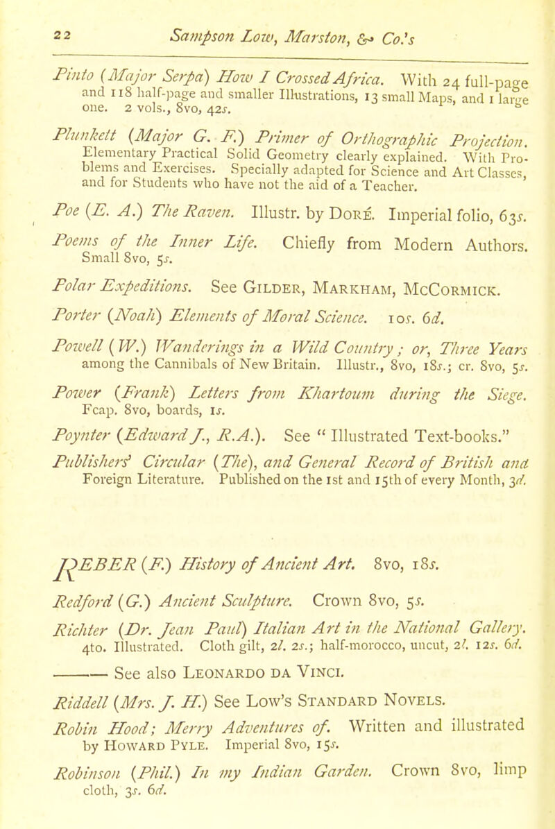 Pinto {Major Serpa) How I Crossed Africa. With 24 full-pao-e and 118 half-page and smaller Ilkstrations, 13 small Maps, and i lai^e one. 2 vols., 8vo, i\zs. Phmkctt {Major G. F.) Primer of Orthographic Projection. Elementary Practical Solid Geometry clearly explained. With Pro- blems and Exercises. Specially adapted for Science and Art Classes and for Students who have not the aid of a Teacher. ' Poe {E. A) Tlie Raven. lUustr. by Dore. Imperial folio, 63J. Poems of the Inner Life. Chiefly from Modern Authors. Small Svo, 5j-. Polar Expeditions. See Gilder, Markham, McCormick. Porter {Noah) Elements of Moral Science. 10s. (jd. Poivell ( W.) Wanderings in a Wild Country ; or, Three Years among the Cannibals of New Britain. Illustr., Svo, iSj.; cr. Svo, 5^. Power {Frank) Letters from IChartoum duriiig the Siege. Fcap. Svo, boards, is. Poynter {Edward/., P.A.). See  Illustrated Text-books. Publisher^ Circular {The), and General Peco}-d of British ana Foreign Literature. Published on the ist and 15th of every Month, 3^'. J^EBER {F.) History of Ancient Art. Svo, i8j, Bedford {G.) Ancient Sculpture. Crown Svo, c^s. Richter {Dr. Jean Paul) Italian Art in the National Gallery. 4to. Illustrated. Cloth gilt, 2/. 2s.; half-morocco, uncut, 2I. \zs. dd. See also Leonardo da Vinci. Riddell {Mrs. J. H.) See Low's Standard Novels. Robin Hood; Merry Adventures of. Written and illustrated by Howard Pyle. Imperial Svo, 15^. Robinson {Phil.) In my Indian Garden. Crown Svo, limp cloth, 3J. 6(7'.