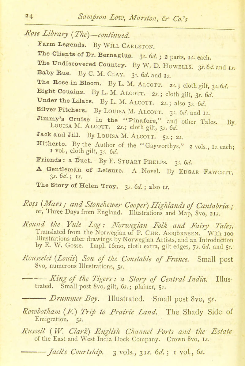 Rose Libraiy {The)—continued. Farm Legends. By Will Carleton. The Clients of Dr. Bernagius. 3.. 6^. ; 2 parts, is. each. The Undiscovered Country. By W. D. Howells. 3..6</.and i.. BabyKue. By C. M. Clay. s.r. 6^. and u. The Rose in Bloom. By L. M. Alcott. 2s. ; cloth gilt. 3.. 6^. Eight Cousins. By L. M. Alcott. 2s.; cloth gilt, 3.. 6,/. Under the Lilacs. By L. M. Alcott. 2s. ; also 3s. 6d. Silver Pitchers. By Louisa M. Alcott. 3s. 6d. and is. Jimmy's Cruise in the Pinafore, and other Tales. By Louisa M. Alcott. 2s.; cloth gilt, 3^. 6d. Jack and Jill. By Louisa M. Alcott. 5^-.; 2j. Hitherto. By the Author of the  Gayworthys. 2 vols., u.each: I vol., cloth gilt, 3s. 6(f. J , , Friends : a Duet. By E. Stuart PHELrs. 3^. 6d. A Gentleman of Leisure. A Novel. By Edgar Fawcett Zs. 6d.; Is. The Story of Helen Troy, 3^. 6d.; also is. Ross {Mars/ and Stonehewer Cooper) Highlands of Caniahna ; or, Three Days from England. Illustrations and Map, Svo, 2IJ-. Round the Ytile Log: Noi-wegian Folk and Fairy Tales. Translated from the Norwegian of P. Chr. Asbjornsen. With 100 Illustrations after drawings by Norwegian Artists, and an Introduction by E. W. Gosse. Impl. i6mo, cloth extra, gilt edges, ^s. 6d. and 5^. Rousseld {Louis) Son of the Constable of France. Small post Svo, numerous Illustrations, 5.r. King of the Tigers : a Story of Central India. Illus- trated. Small post Svo, gilt, 6^.; plainer, ^s. Drummer Boy. Illustrated. Small post Svo, 5^. Rowhothani {F.) Trip to Prairie Land. The Shady Side of Emigration. 5^. Russell ( W. Clark) English Channel Forts and the Estate of the East and West India Dock Company. Crown Svo, ix. JacKs Courtship. 3 vols., 31J. 6d.\ 1 vol., ds.