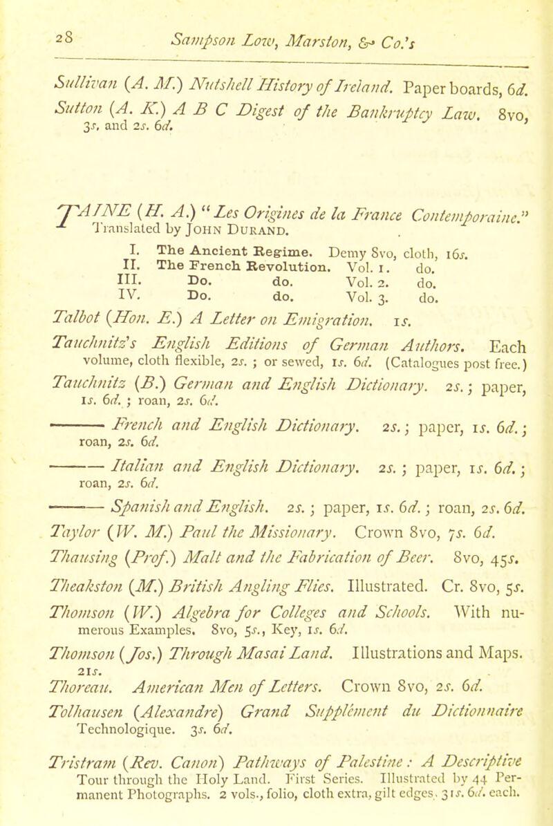 Sullivan {A. M.) Nutshell History of Ireland. Paper boards, 6^. Sutton {A. K) A B C Digest of the Bankruptcy Laiv. 8vo, 3J, and 2^. dd. ^A/NE (fl. A.) Zes Origines de la France Contemporaine. T lanslaled by John Durand. I. The Ancient Regime. Demy Svo, cloLli, i6j-. II. The French Revolution. Vol. i. do. III. Do. do. Vol. 2. do. IV. Do. do. Vol. 3. do. Talbot {Hon. E.) A Letter on Emigration, is. Tauchnitz's English Editions of German Authors. Each volume, cloth flexible, 2s. ; or sewed, is. 6d. (Catalogues post free.) Tauchnitz {B.) German and English Dictionary. 2s.; paper, IS. 6d. ; roan, 2s. 6<l. French and English Dictionary. 2S.; paper, is. 6d.; roan, 2s. 6d. Italian and English Dictionary. 2s. ; paper, is. 6d.; roan, 2s. 6d. ■— Spanish and English. 2s.; paper, is. 6d.; roan, 2s. 6d. Taylor (TV. M.) Paul the Missionary. Crown Svo, iS. 6d. Thausing {Prof.) Malt and the Fabrication of Beer. Svo, 45J. Theakston {M.) British Angling Flies. Illustrated. Cr. Svo, 5^-. Thomson {IV.) Algebra for Colleges and Schools. With nu- merous Examples, Svo, 5-*'-) Key, is. 6d. Thomson {Jos.) Through Masai Land. Illustrations and Maps. 21s. Thoreau. American Men of Letters. Crown Svo, 2s. 6d. Tolhausen {Alexandre) Grand Supplement du Dictionnaire Technologique. 3^. 6(7'. Tristram {Rev. Canon) Pathways of Palestine: A Descriptive Tour through the Holy Land. First Series. Illustrated by 44 Per- manent Photographs. 2 vols., folio, cloth extra, gilt edges.. 31^. 6./. each.