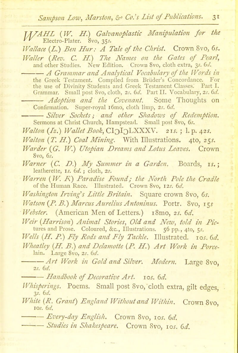 TJ/AJIL {W. H.) Galtmtoplastic Manipulation for the Electro-Plater. 8vo, 35^-. Wallace (Z.) Ben Hur: A Tale of the Christ. Crown 8vo, 6^, Waller {Rev. C. LL) The Names on the Gates of Pearl, and other Studies. New Edition. Crown 8vo, cloth extra, 6d. A Grammar and Analytical Vocabulary of the Words in the Greek Testament. Compiled from Briider's Concordance. For the use of Divinity Students and Greek Testament Classes.' Part I. Grammar. Small post 8vo, cloth, zs. 6d. Part II. Vocabulary, 2s. 6d. Adoption and the Covenant. Some Thoughts on Confinnatlon. Super-royal i6mo, cloth limp, 2s. 6d. Silver Sockets; and other Shadows of Kedemption. Sermons at Christ Church, Hampstead. Small post 8vo, 6j. Walton (Jz.) Wallet Book, CloIoLXXXV. 21s. ; 1. p. 42^. Walton {T. B.) Coal Mining. With Illustrations. 4to, 25^. Warder {G. W.) Utopian Dreams and Lotus Leaves. Crown Svo, 6j-. Warner (C. D.) My Sutmner in a Garden. Boards, i^.; leatherette, is. 6d.; cloth, 2s. Wairen (W. i^) Paradise Found; the North Pole the Cradle of the Human Race. Illustrated. Crown Svo, 12^.6^. Washington Lrving's Little Britain. Square crown Svo, ^s. Watson {P. B.) Marcus Aurelius Afitoninus. Portr. Svo, 15^ Webster. (American Men of Letters.) iSmo, 2s. 6d. Weir {Harrison) Animal Stories, Old and New, told in Pic- tures and Prose. Coloured, &c., Illustrations. 56 pp., 4to, 5^. Wells {H. P.) Fly Pods and Fly Tackle. Illustrated. 10s. dd. Wheatley {IL. B.) and Dclamotte (P. JL.) Art Work in Force- lain. Large Svo, 2s. 6d. Art Work in Gold and Silver. Modern. Large Svo, 2s. 6d. Handbook of Decorative Art. i os. 6d. Whisperings. Poems. Small post Svo, cloth extra, gilt edges, y. ()d. White {R. Grant) England Without and Within. Crown Svo lOJ. 6d. ' Every-day English. Crown Svo, loj'. 6d. — Studies in Shakespeare. Crown Svo, lo^. 6d.