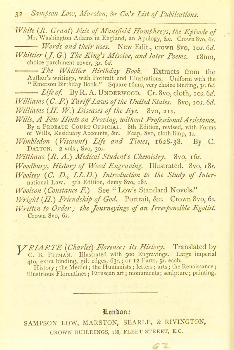 White {R. Grant) Fate of Mansfield Humphreys, the Episode of Mr. Wasliington Adams in England, an Apology, &c. Crown 8vo, 6^. Words and their uses. New Edit., crown 8vo, loj. dd. Whittier (/. G) The King's Missive, and later Poems. i8mo, choice parchment cover, 3j-. 6^/. The Whittier Birthday Book. Extracts from the Author's writings, with Portrait and Illustrations. Uniform with the EmersonBirthday Book. Square i6mo, very choice binding, 3^-. dd. Life of By R. A. Underwood. Cr. 8vo, cloth, i o^. dd. Williams {C.F.) Tariff Laws of the United States. 8vo, lo^. 6d. Williams {ff. W.) Diseases of the Eye. 8vo, 21s. Wills, A Few Hi?its on Proving, withojit Professional Assistance. By a Probate Court Official. 8th Edition, revised, with Forms of Wills, Residuary Accounts, &c. Fcap. 8vo, cloth limp, is. Wimbledon {Viscount) Life and Times, 1628-38. By C. Dalton. 2 vols., 8vo, 30J. Witt ha us {R. A.) Medical Student's Chemistry. 8vo, 16^. Woodbury, History of Wood Engraving. Illustrated. 8vo, i8^. Woolsey {C. D., LL.D.) Intt'oduciioti to the Study of Ititer- national Law. Sth Edition, demy 8vo, iSj. Woolson {Constance F.) See  Low's Standard Novels. Wright (H.) Friendship of God. Portrait, &c. Crown 8vo, 6s. Written to Order; the Journeyi?igs of an Irj-esponsible Egotist. Crown 8vo, 6s. 'RIARTE '{Charles) Florence: its History. Translated by C. B. Pitman. Illustrated with 500 Engravings. Large imperial 4to, extra binding, gilt edges, 63J.; or 12 Parts, 5J. each. History ; the Medici; the Humanists; letters ; arts; the Renaissance; illustrious Florentines; Etruscan art; monuments; sculpture; painting. KonKoit: SAMPSON LOW, MARSTON, SEARLE, & RIVINGTON, CROWN BUILDINGS, 188, FLEET STREET, E.G.