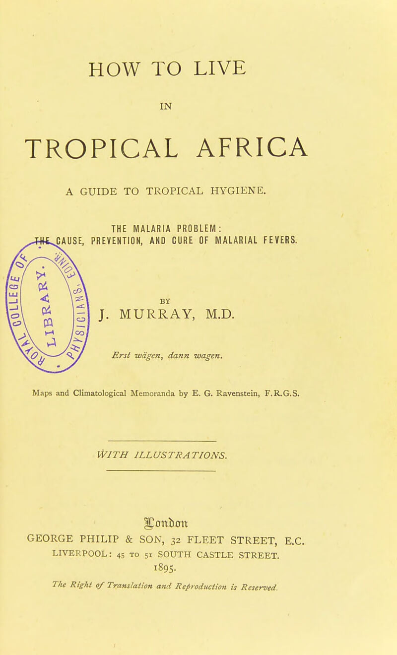 IN TROPICAL AFRICA A GUIDE TO TROPICAL HYGIENE. THE MALARIA PROBLEM: PREVENTION, AND GORE OF MALARIAL FEVERS. BY J. MURRAY, M.D. Erst wdgen, dann wagen. Maps and Climatological Memoranda by E. G. Ravenstein, F.R.G.S. WITH ILLUSTRATIONS. GEORGE PHILIP & SON, 32 FLEET STREET, E.G. LIVERPOOL: 45 to 51 SOUTH CASTLE STREET. 1895. The Right of Translation and Reproduction is Reserved. I