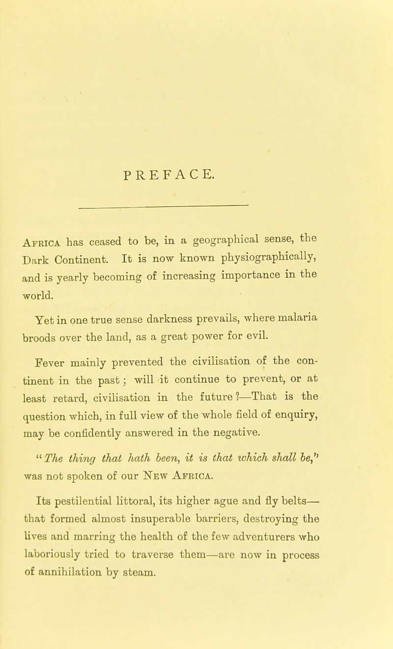 PREFACE. Africa has ceased to be, in a geographical sense, the Dark Continent. It is now known physiographically, and is yearly becoming of increasing importance in the world. Yet in one true sense darkness prevails, where malaria broods over the laud, as a great power for evil. Fever mainly prevented the civilisation of the con- tinent in the past; will it continue to prevent, or at least retard, civilisation in the future?—That is the question which, in full view of the whole field of enquiry, may be confidently answered in the negative.  The thing that hath been, it is that which shall be, was not spoken of our New Apeica. Its pestilential littoral, its higher ague and fly belts— that formed almost insuperable barriers, destroying the lives and marring the health of the few adventurers who laboriously tried to traverse them—are now in process of annihilation by steam.