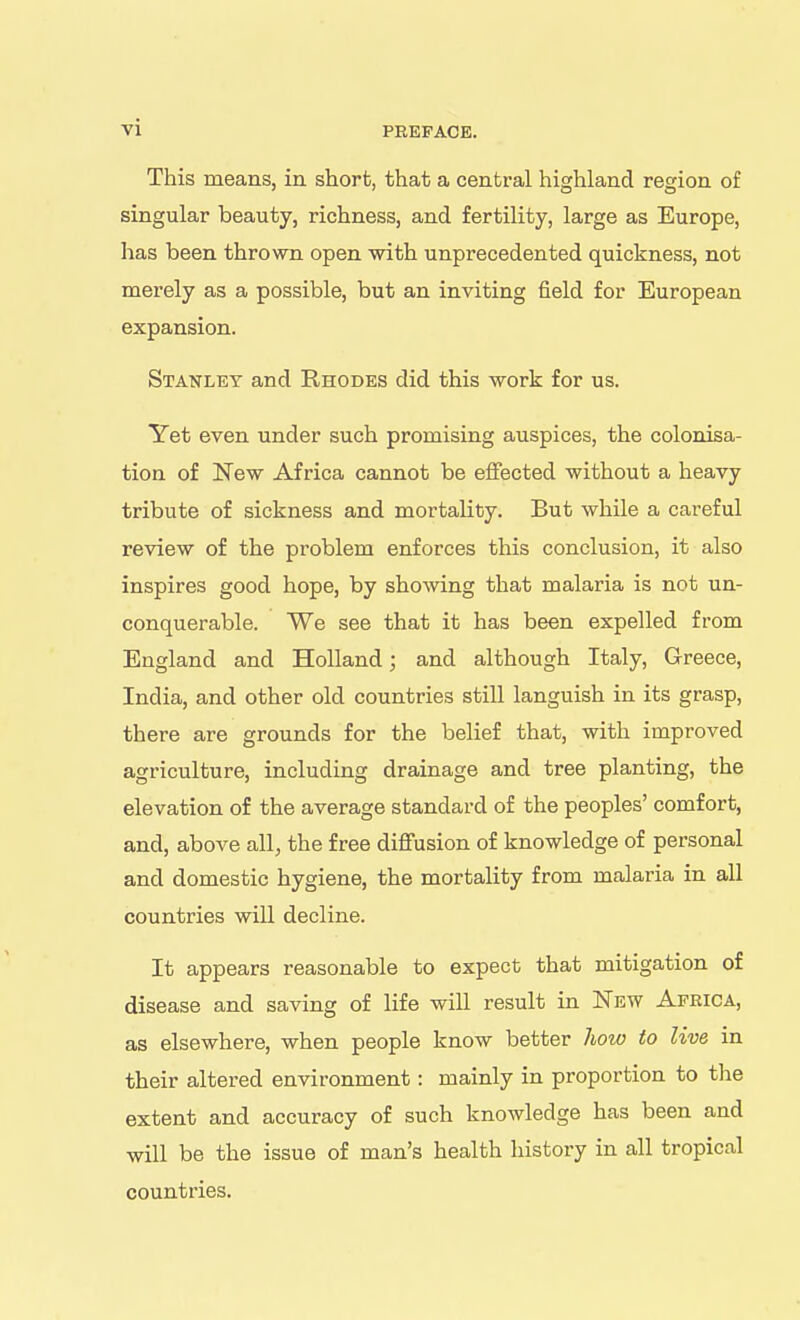 This means, in short, that a central highland region of singular beauty, richness, and fertility, large as Europe, has been thrown open with unprecedented quickness, not merely as a possible, but an inviting field for European expansion. Stanley and Rhodes did this work for us. Yet even under such promising auspices, the colonisa- tion of New Africa cannot be effected without a heavy tribute of sickness and mortality. But while a careful review of the problem enforces this conclusion, it also inspires good hope, by showing that malaria is not un- conquerable. We see that it has been expelled from England and Holland; and although Italy, Greece, India, and other old countries still languish in its grasp, there are grounds for the belief that, with improved agriculture, including drainage and tree planting, the elevation of the average standard of the peoples' comfort, and, above all, the free difi'usion of knowledge of personal and domestic hygiene, the mortality from malaria in all countries will decline. It appears reasonable to expect that mitigation of disease and saving of life will result in New Africa, as elsewhere, when people know better how to live in their altered environment: mainly in proportion to the extent and accuracy of such knowledge has been and will be the issue of man's health history in all tropical countries.