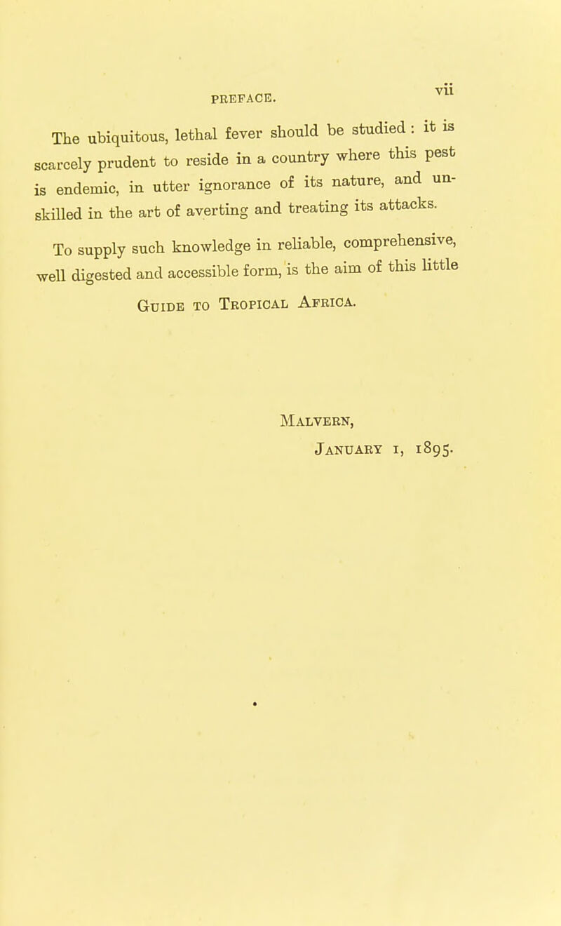 Vll PEKFACE. The ubiquitous, lethal fever should be studied : it is scarcely prudent to reside in a country where this pest is endemic, in utter ignorance of its nature, and un- skilled in the art of averting and treating its attacks. To supply such knowledge in reHable, comprehensive, well digested and accessible form, is the aim of this Uttle Guide to Teopical Africa. Malveen, January i, 1895.
