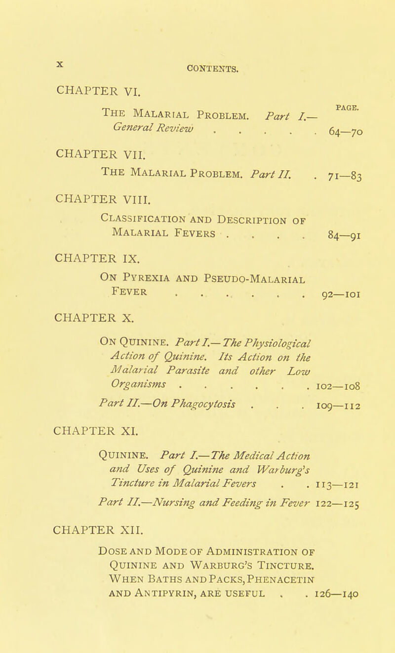 CONTENTS. CHAPTER VI. PAGE. The Malarial Problem. Part I.— General Review 64—70 CHAPTER VII. The Malarial Problem. Part 11. . 71—83 CHAPTER VIII. Classification and Description of Malarial Fevers . . . . 84—91 CHAPTER IX. On Pyrexia and Pseudo-Malarial Fever . . . . . . 92—101 CHAPTER X. On Quinine. Part I.—The Physiological Action of Quinine. Its Action o?i the Malarial Parasite a7id other Low Organisms 102—108 Part II.—On Phao;ocytosis . . 109—112 CHAPTER XI. Quinine. Part I.—The Medical Action and Uses of Quinine and Warburg's Tincture in Malarial Fevers . . 113—121 Part II.—Nursing and Feeding i?t Fever 122—125 CHAPTER XII, Dose and Mode of Administration of Quinine and Warburg's Tincture, When Baths and Packs, Phenacetin and AnTIPYRIN, ARE USEFUL . . I26—140