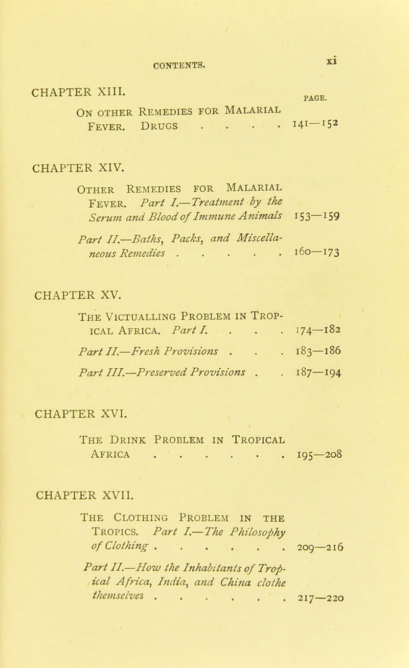 CHAPTER XIII. PAGE. On other Remedies for Malarial Fever. Drugs .... 141—'5^ CHAPTER XIV. Other Remedies for Malarial Fever. Part I.—Treatniejtt by the Serum and Blood of Immune A nimals 15 3— 159 Part II.—Baths, Packs, and Miscella- CHAPTER XV. The Victualling Problem in Trop- ical Africa. Part I. . . . 174—182 Part II.—Fresh Provisions . . . 183—186 Part III.—Preserved Provisions . . 187—194 CHAPTER XVI. The Drink Problem in Tropical neous Remedies 160—173 Africa 195—208 CHAPTER XVII. The Clothing Problem in the Tropics. Part I.—The Philosophy of Clothing 209—216 Part II.—How the Inhabitants of Trop- ical Africa, India, and China clothe themselves 217—220