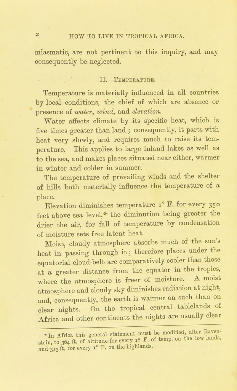 miasmatic, are not pertinent to this inquiry, and may consequently be neglected. II.—Temperature. Temperature is materially influenced in all countries by local conditions, the chief of which are absence or presence of water, wind, and elevation. Water affects climate by its specific heat, which is five times greater than land ; consequently, it parts with heat very slowly, and requires much to raise its tem- perature. This applies to large inland lakes as well as to the sea, and makes places situated near either, warmer in winter and colder in summer. The temperature of prevailing winds and the shelter of hills both materially influence the temperature of a place. Elevation diminishes temperature i° F. for every 350 feet above sea level,* the diminution being greater the drier the air, for fall of temperature by condensation of moisture sets free latent heat. Moist, cloudy atmosphere absorbs much of the sun's heat in passing through it; therefore places under the equatorial cloud-belt are comparatively cooler than those at a greater distance from ths equator in the tropics, where the atmosphere is freer of moisture. A moist atmosphere and cloudy sky diminishes radiation at night, and, consequently, the earth is warmer on such than on clear nights. On the tropical central tablelands of Africa and other continents the nights are usually clear *In Africa this general statement must be modified after Raven- stein^to 364 ft. of altitude for every i^i F. of temp, on the low lands, and 313 ft. for every 1° F. on the highlands.