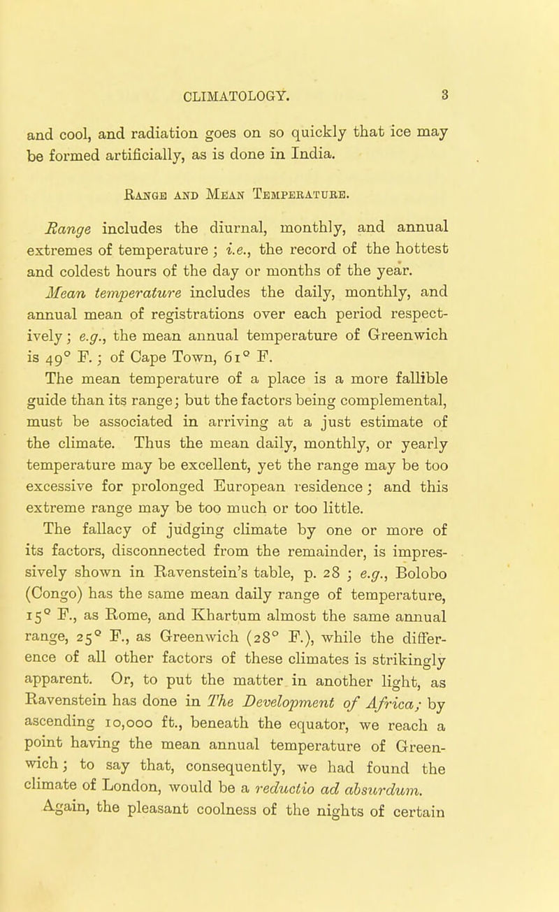 and cool, and radiation goes on so quickly that ice may be formed artificially, as is done in India. Rangb and Mean Temperature. Range includes the diurnal, monthly, and annual extremes of temperature ; i.e., the record of the hottest and coldest hours of the day or months of the year. Mean temperature includes the daily, monthly, and annual mean of registrations over each period respect- ively ; e.g., the mean annual temperature of Greenwich is 49° F.; of Cape Town, 6i° F. The mean temperature of a place is a more fallible guide than its range; but the factors being complemental, must be associated in arriving at a just estimate of the climate. Thus the mean daily, monthly, or yearly temperature may be excellent, yet the range may be too excessive for prolonged European residence; and this extreme range may be too much or too little. The fallacy of judging climate by one or more of its factors, disconnected from the remainder, is impres- sively shown in Ravenstein's table, p. 28 ; e.g., Bolobo (Congo) has the same mean daily range of temperature, 15° F., as Rome, and Khartum almost the same annual range, 25'' F., as Greenwich (28° F.), while the difier- ence of all other factors of these climates is strikingly apparent. Or, to put the matter in another light, as Ravenstein has done in The Development of Africa; by ascending 10,000 ft., beneath the equator, we reach a point having the mean annual temperature of Green- wich ; to say that, consequently, we had found the climate of London, would be a reductio ad ahsicrdum. Again, the pleasant coolness of the nights of certain
